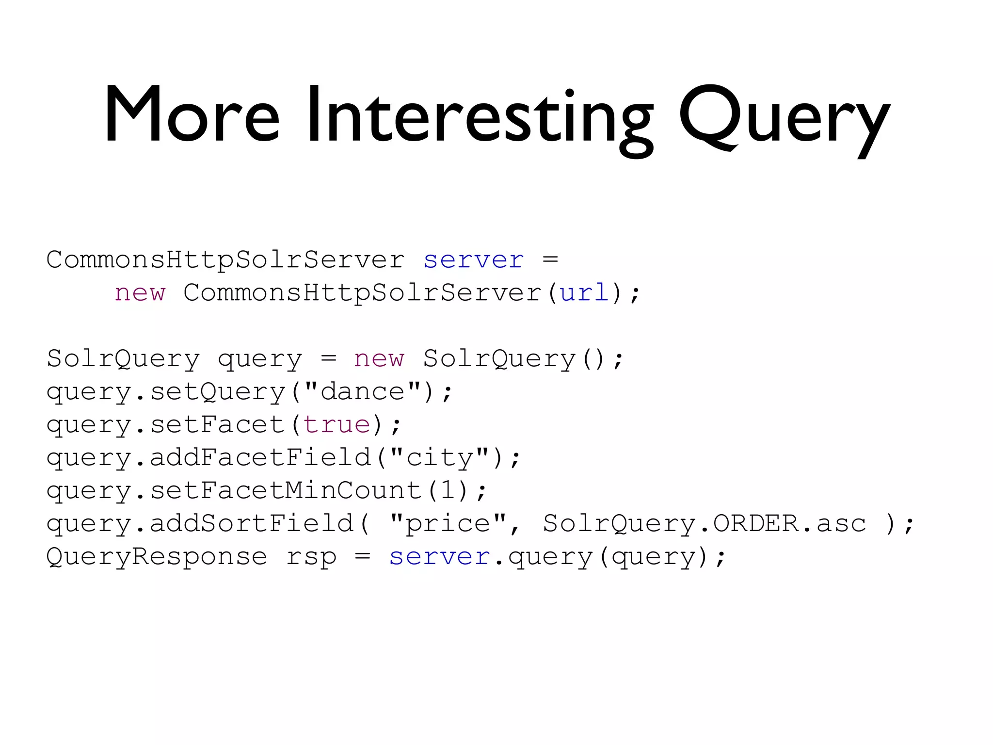 More Interesting Query CommonsHttpSolrServer  server  =  new  CommonsHttpSolrServer( url ); SolrQuery query =  new  SolrQuery(); query.setQuery(&quot;dance&quot;); query.setFacet( true ); query.addFacetField(&quot;city&quot;); query.setFacetMinCount(1); query.addSortField( &quot;price&quot;, SolrQuery.ORDER.asc ); QueryResponse rsp =  server .query(query);  