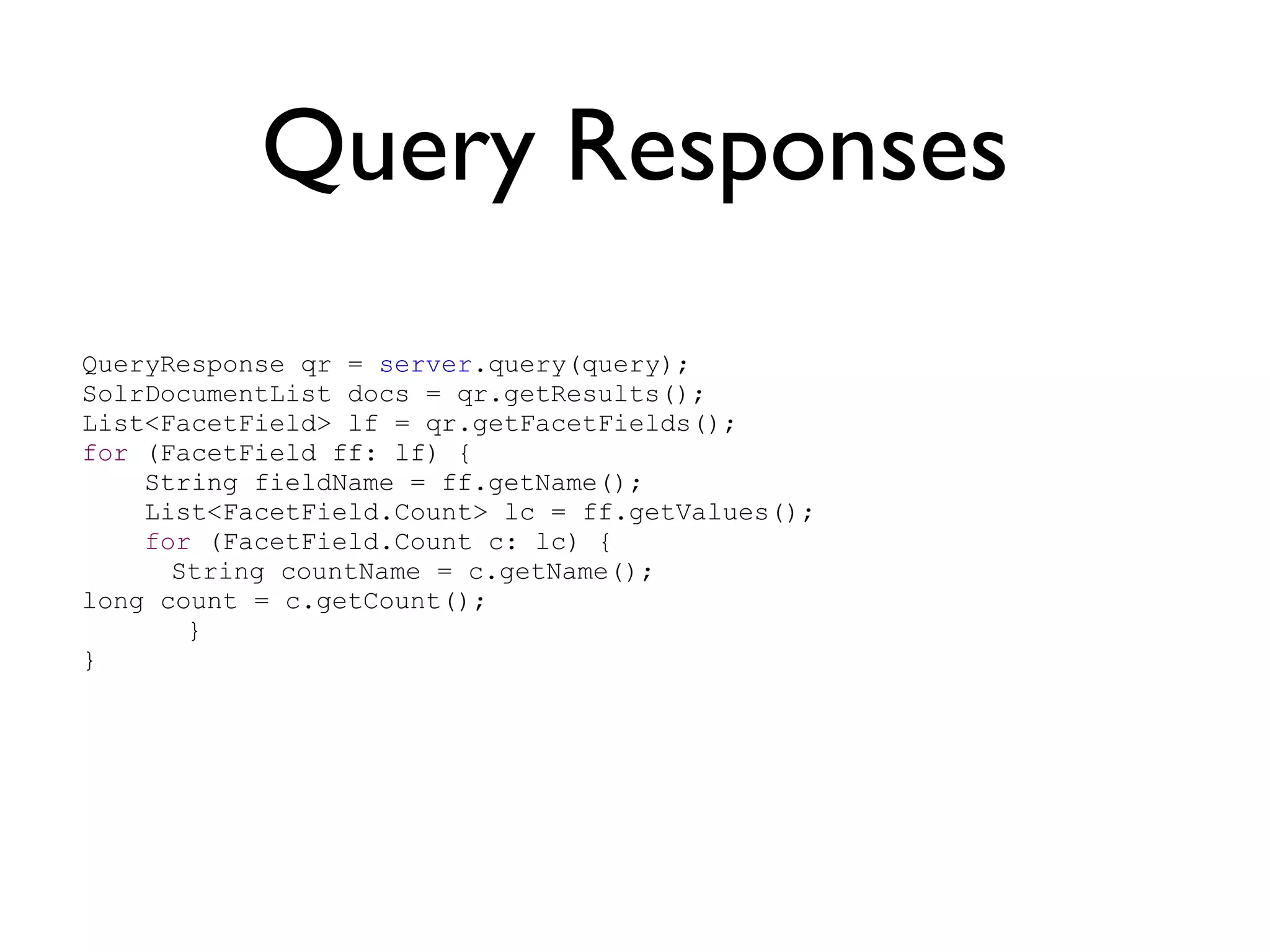 Query Responses QueryResponse qr =  server .query(query); SolrDocumentList docs = qr.getResults(); List<FacetField> lf = qr.getFacetFields(); for  (FacetField ff: lf) { String fieldName = ff.getName(); List<FacetField.Count> lc = ff.getValues(); for  (FacetField.Count c: lc) { String countName = c.getName(); long count = c.getCount();   } } 