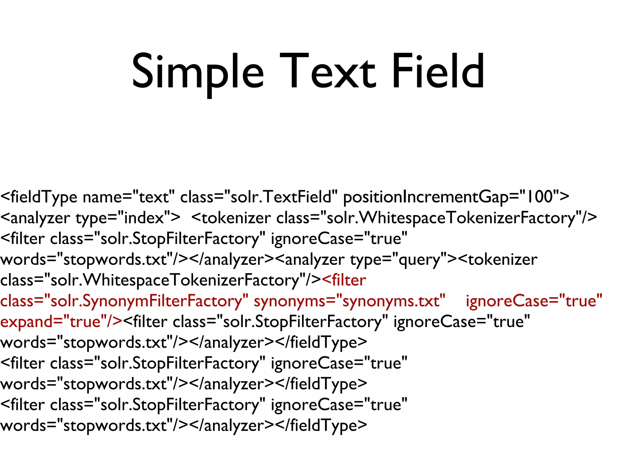 Simple Text Field <fieldType name=&quot;text&quot; class=&quot;solr.TextField&quot;  positionIncrementGap= &quot;100&quot;>  <analyzer type=&quot;index&quot;>  <tokenizer class=&quot;solr.WhitespaceTokenizerFactory&quot;/>  <filter class=&quot;solr.StopFilterFactory&quot; ignoreCase=&quot;true&quot; words=&quot;stopwords.txt&quot;/></analyzer><analyzer type=&quot;query&quot;><tokenizer class=&quot;solr.WhitespaceTokenizerFactory&quot;/> <filter class=&quot;solr.SynonymFilterFactory&quot; synonyms=&quot;synonyms.txt&quot;  ignoreCase=&quot;true&quot; expand=&quot;true&quot;/> <filter class=&quot;solr.StopFilterFactory&quot; ignoreCase=&quot;true&quot; words=&quot;stopwords.txt&quot;/></analyzer></fieldType> <filter class=&quot;solr.StopFilterFactory&quot; ignoreCase=&quot;true&quot; words=&quot;stopwords.txt&quot;/></analyzer></fieldType> <filter class=&quot;solr.StopFilterFactory&quot; ignoreCase=&quot;true&quot; words=&quot;stopwords.txt&quot;/></analyzer></fieldType> 