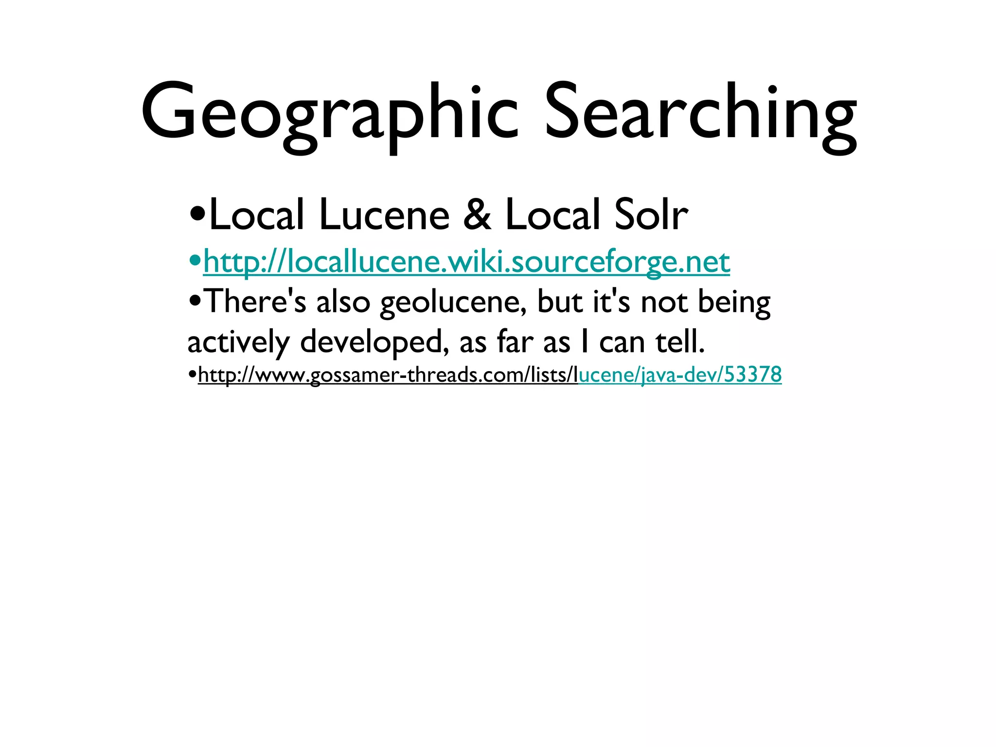 Geographic Searching Local Lucene & Local Solr http://locallucene.wiki.sourceforge.net There's also geolucene, but it's not being actively developed, as far as I can tell. http://www.gossamer-threads.com/lists/l ucene/java-dev/53378 