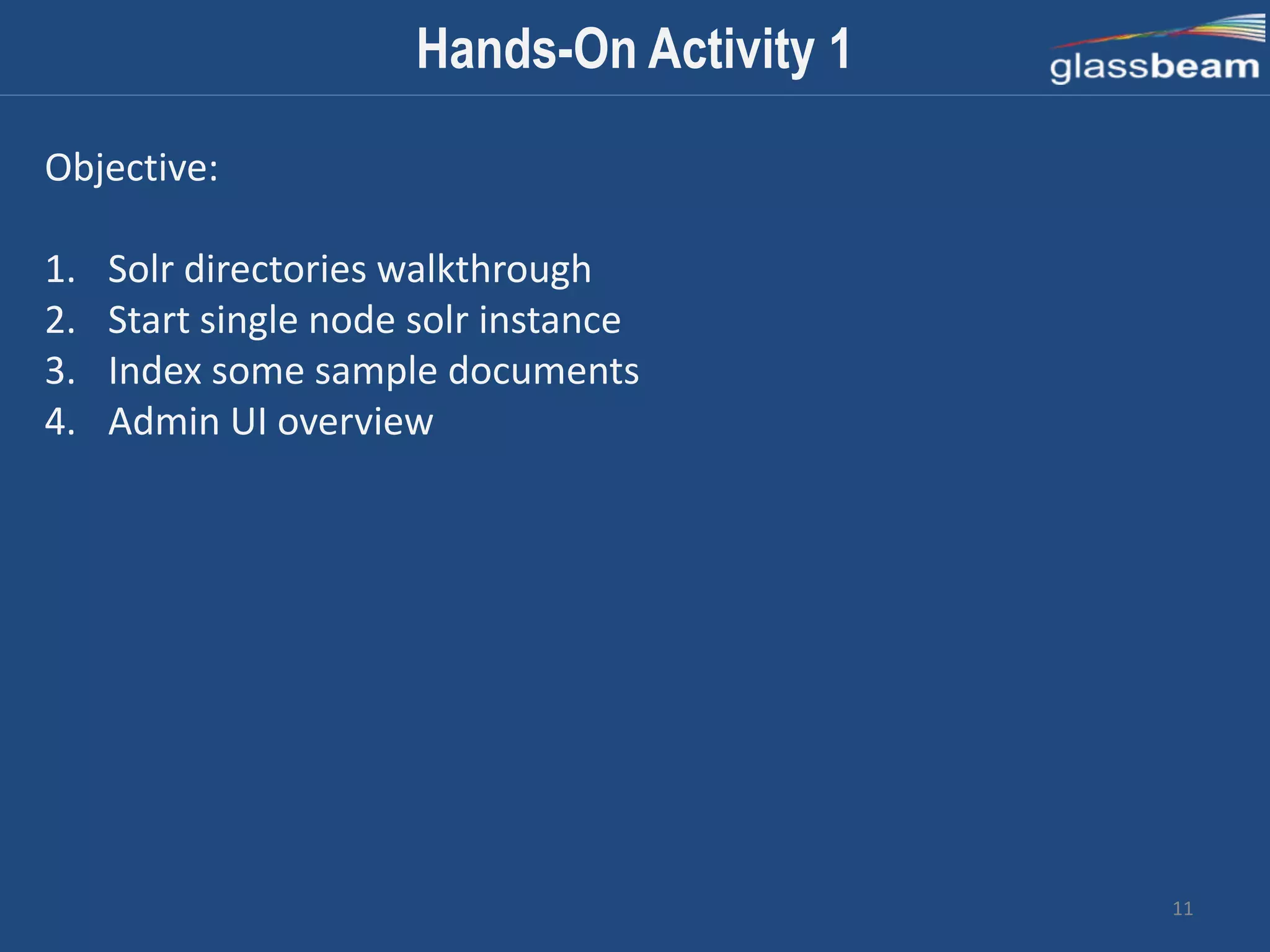 11
Hands-On Activity 1
Objective:
1. Solr directories walkthrough
2. Start single node solr instance
3. Index some sample documents
4. Admin UI overview
 