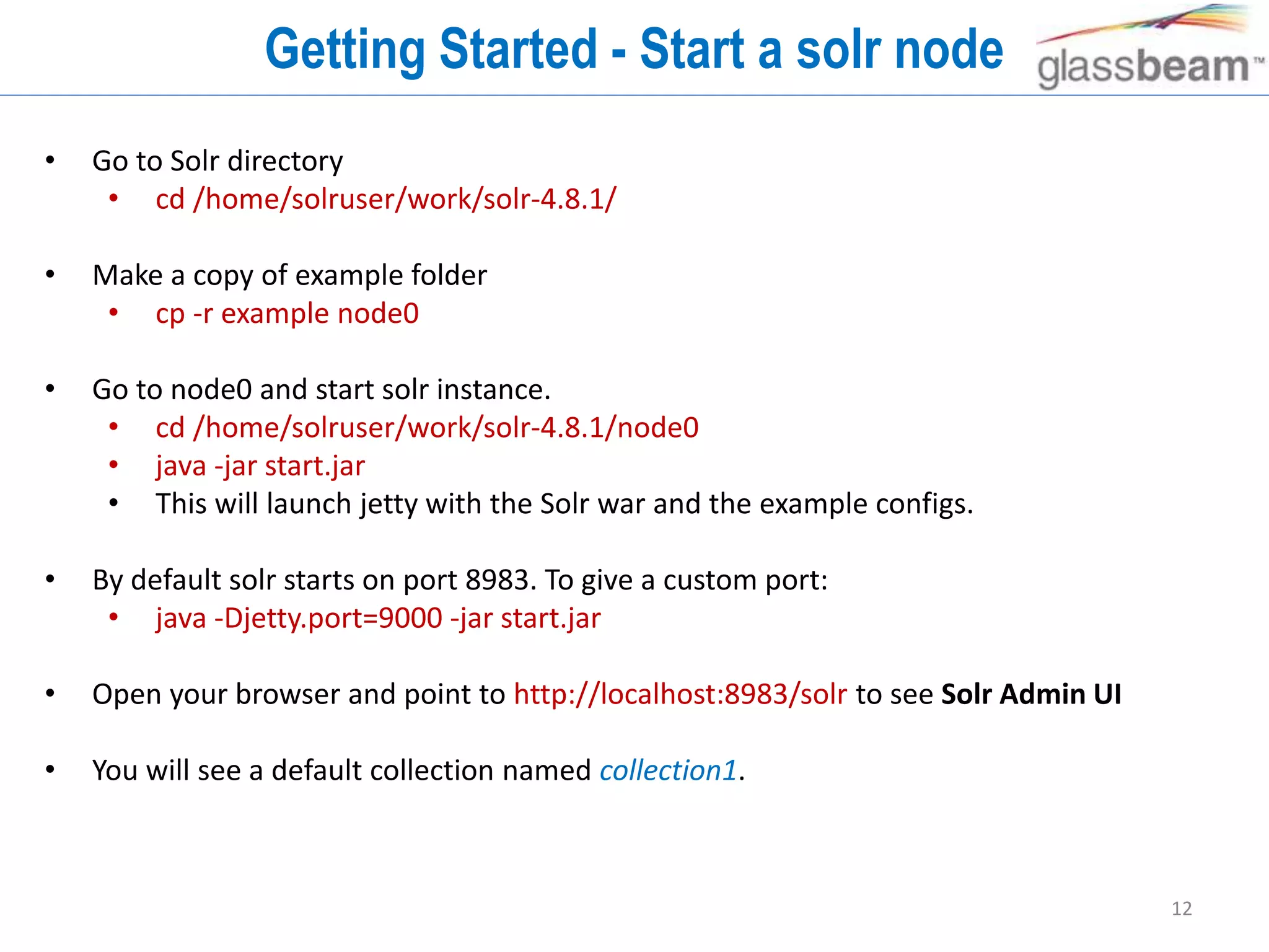 12
Getting Started - Start a solr node
• Go to Solr directory
• cd /home/solruser/work/solr-4.8.1/
• Make a copy of example folder
• cp -r example node0
• Go to node0 and start solr instance.
• cd /home/solruser/work/solr-4.8.1/node0
• java -jar start.jar
• This will launch jetty with the Solr war and the example configs.
• By default solr starts on port 8983. To give a custom port:
• java -Djetty.port=9000 -jar start.jar
• Open your browser and point to http://localhost:8983/solr to see Solr Admin UI
• You will see a default collection named collection1.
 