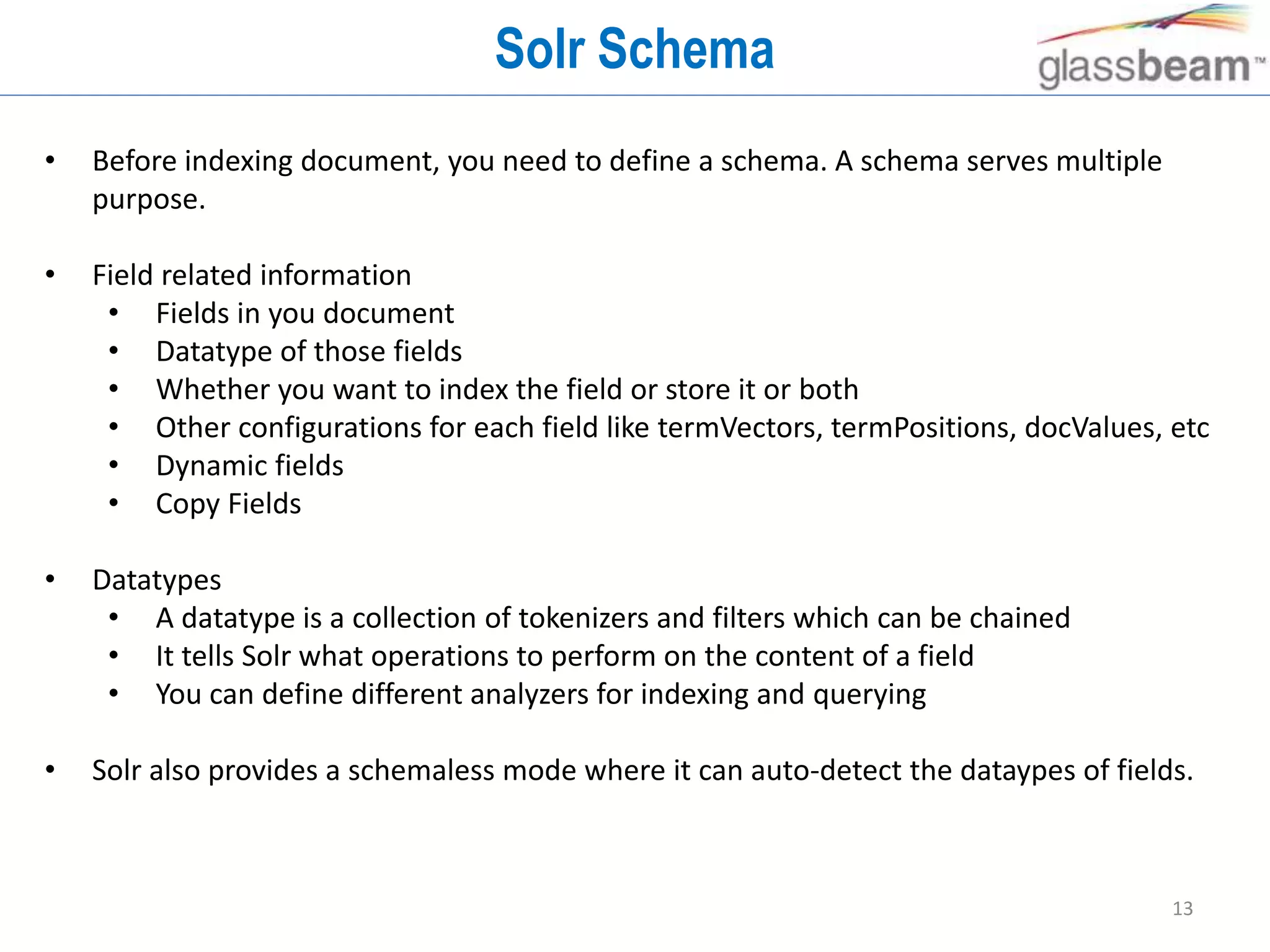 13
Solr Schema
• Before indexing document, you need to define a schema. A schema serves multiple
purpose.
• Field related information
• Fields in you document
• Datatype of those fields
• Whether you want to index the field or store it or both
• Other configurations for each field like termVectors, termPositions, docValues, etc
• Dynamic fields
• Copy Fields
• Datatypes
• A datatype is a collection of tokenizers and filters which can be chained
• It tells Solr what operations to perform on the content of a field
• You can define different analyzers for indexing and querying
• Solr also provides a schemaless mode where it can auto-detect the dataypes of fields.
 