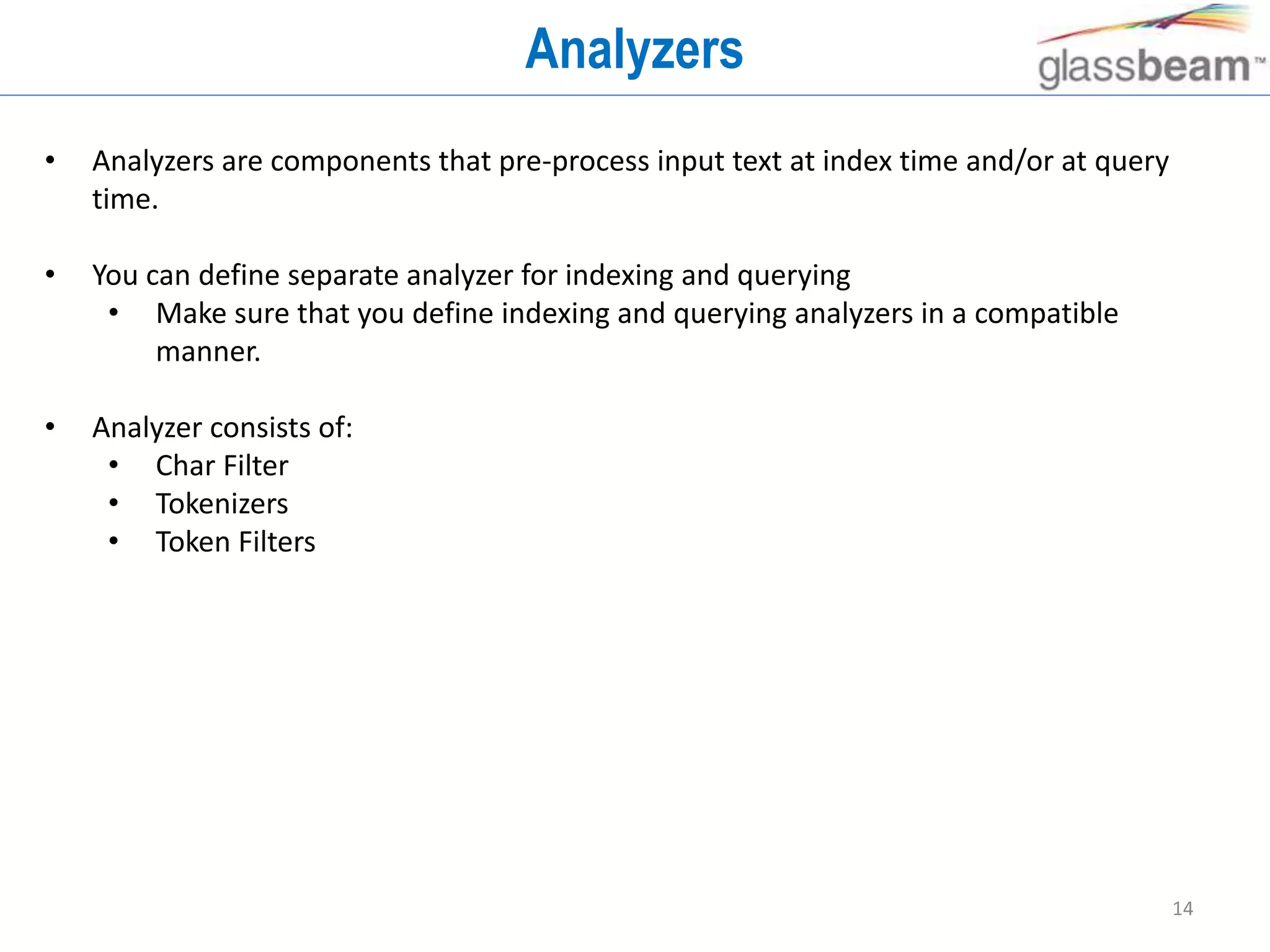 14
Analyzers
• Analyzers are components that pre-process input text at index time and/or at query
time.
• You can define separate analyzer for indexing and querying
• Make sure that you define indexing and querying analyzers in a compatible
manner.
• Analyzer consists of:
• Char Filter
• Tokenizers
• Token Filters
 