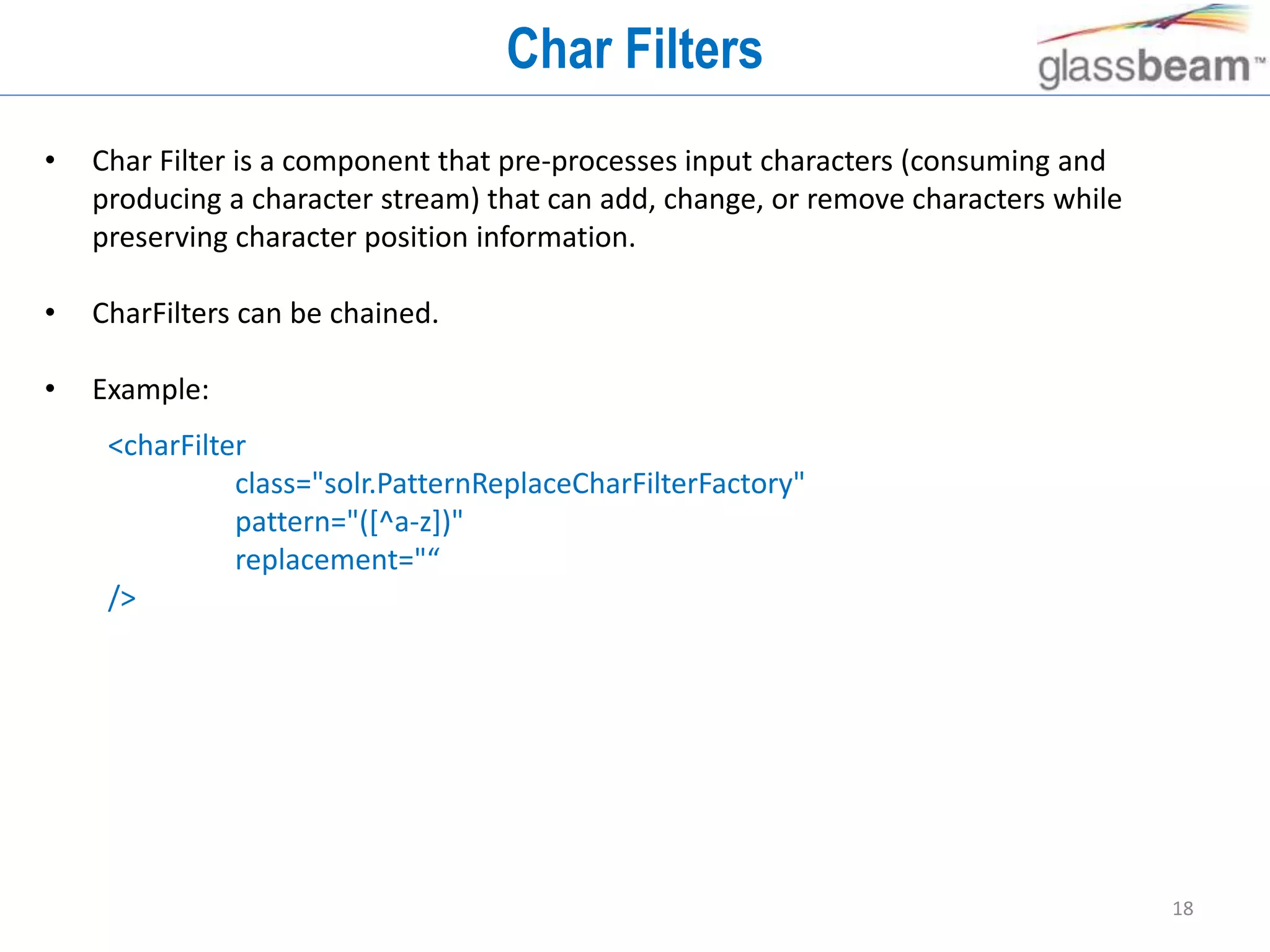 18
Char Filters
• Char Filter is a component that pre-processes input characters (consuming and
producing a character stream) that can add, change, or remove characters while
preserving character position information.
• CharFilters can be chained.
• Example:
<charFilter
class="solr.PatternReplaceCharFilterFactory"
pattern="([^a-z])"
replacement="“
/>
 