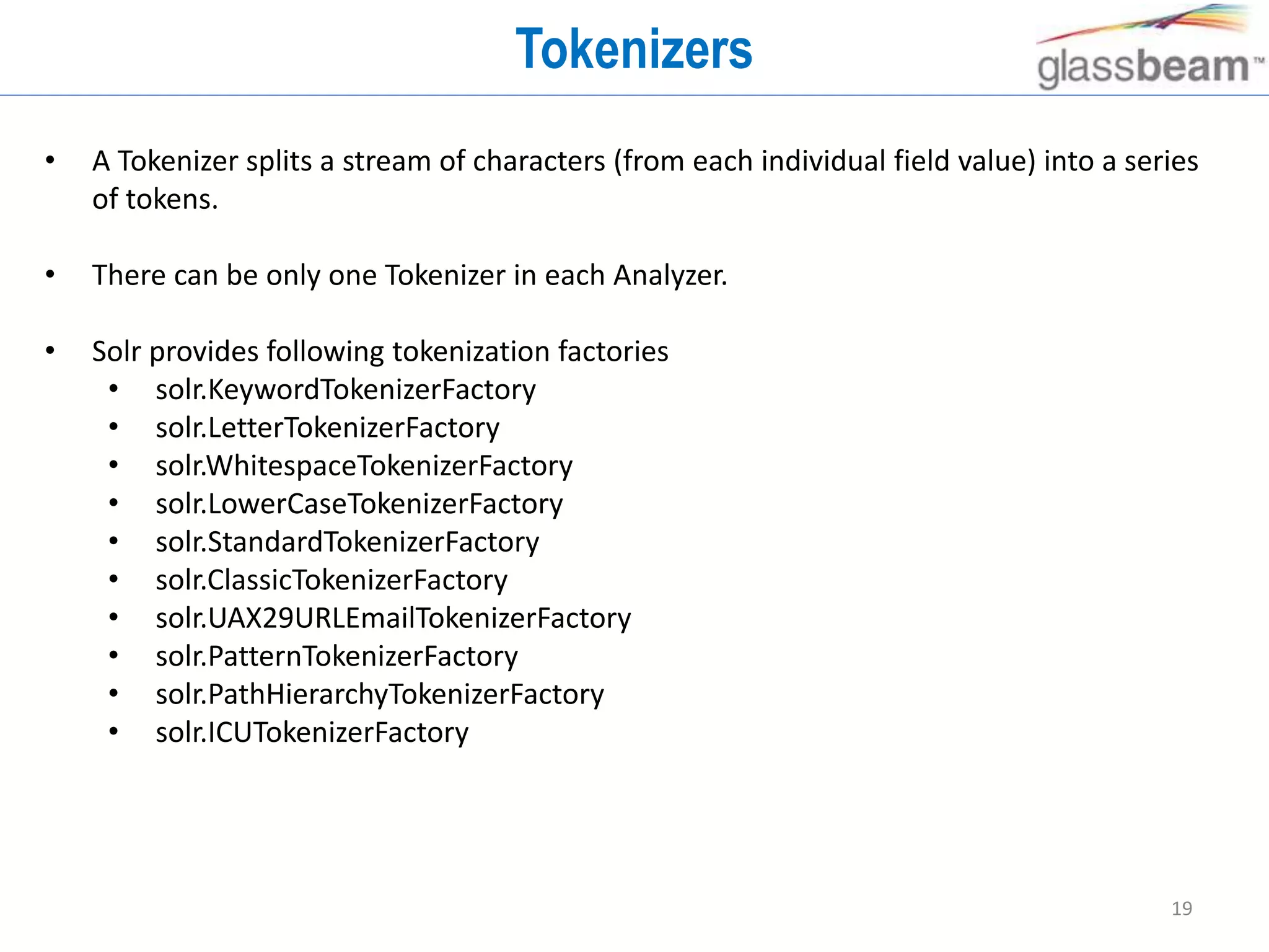 19
Tokenizers
• A Tokenizer splits a stream of characters (from each individual field value) into a series
of tokens.
• There can be only one Tokenizer in each Analyzer.
• Solr provides following tokenization factories
• solr.KeywordTokenizerFactory
• solr.LetterTokenizerFactory
• solr.WhitespaceTokenizerFactory
• solr.LowerCaseTokenizerFactory
• solr.StandardTokenizerFactory
• solr.ClassicTokenizerFactory
• solr.UAX29URLEmailTokenizerFactory
• solr.PatternTokenizerFactory
• solr.PathHierarchyTokenizerFactory
• solr.ICUTokenizerFactory
 