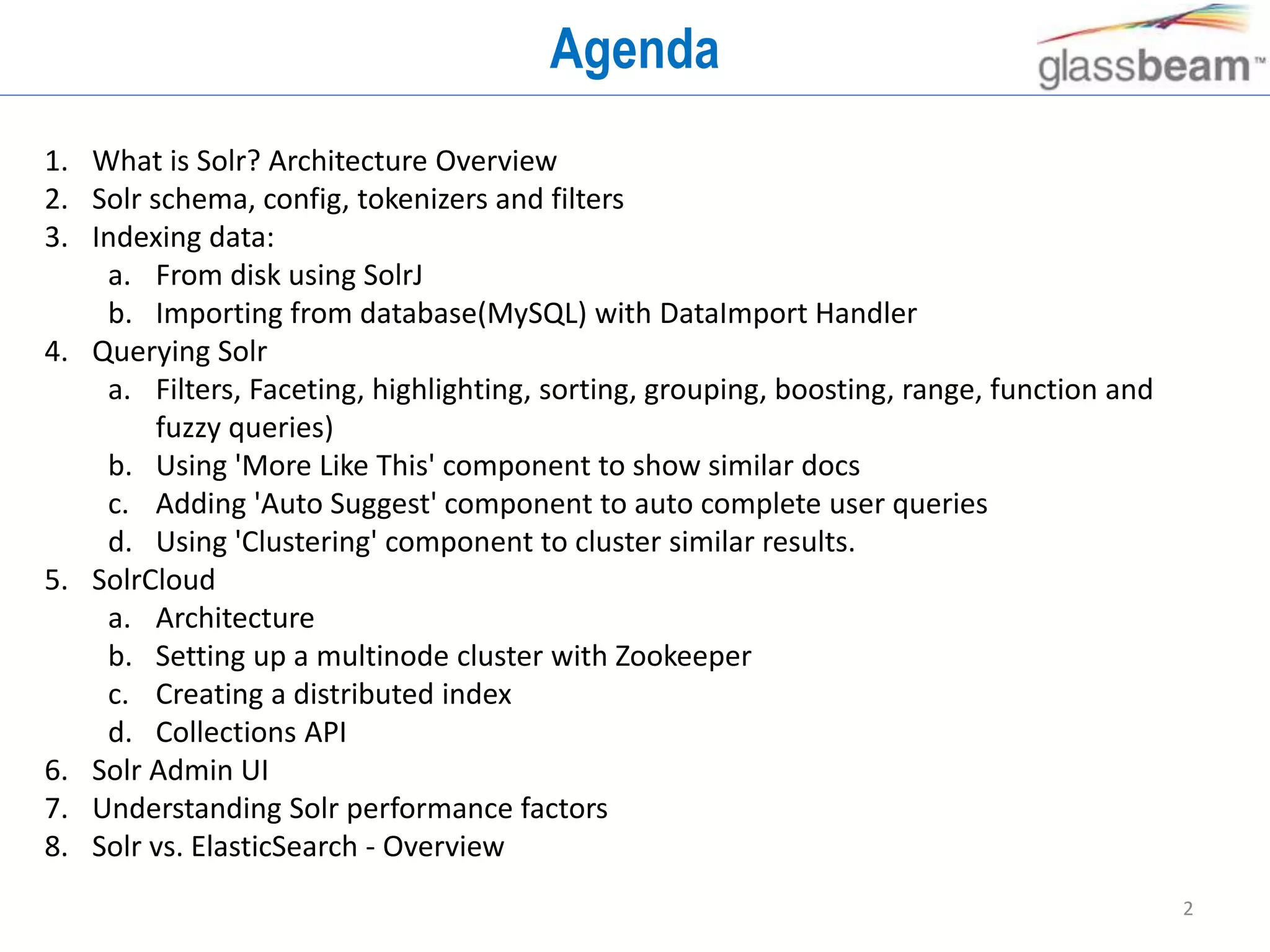 2
Agenda
1. What is Solr? Architecture Overview
2. Solr schema, config, tokenizers and filters
3. Indexing data:
a. From disk using SolrJ
b. Importing from database(MySQL) with DataImport Handler
4. Querying Solr
a. Filters, Faceting, highlighting, sorting, grouping, boosting, range, function and
fuzzy queries)
b. Using 'More Like This' component to show similar docs
c. Adding 'Auto Suggest' component to auto complete user queries
d. Using 'Clustering' component to cluster similar results.
5. SolrCloud
a. Architecture
b. Setting up a multinode cluster with Zookeeper
c. Creating a distributed index
d. Collections API
6. Solr Admin UI
7. Understanding Solr performance factors
8. Solr vs. ElasticSearch - Overview
 