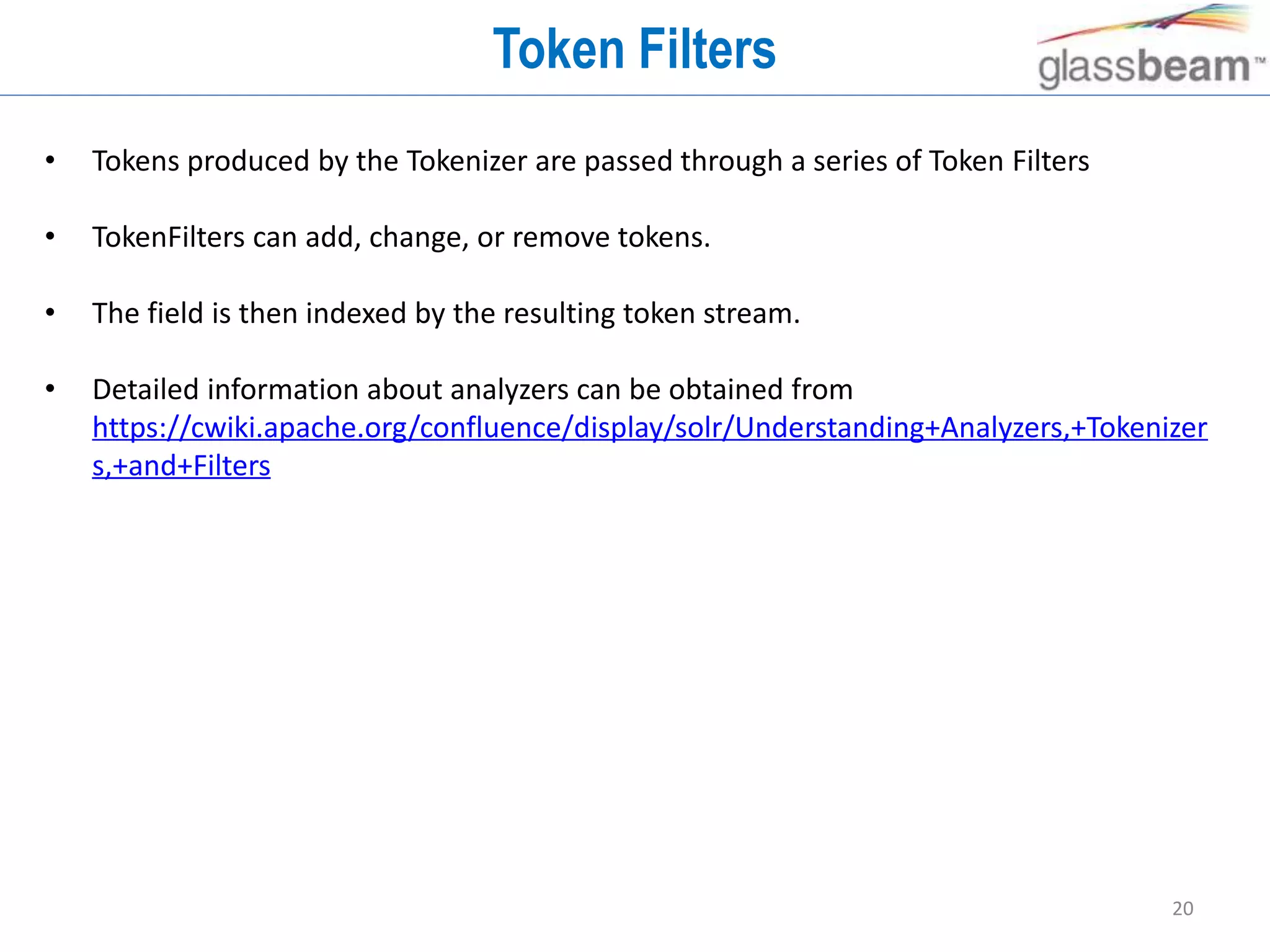 20
Token Filters
• Tokens produced by the Tokenizer are passed through a series of Token Filters
• TokenFilters can add, change, or remove tokens.
• The field is then indexed by the resulting token stream.
• Detailed information about analyzers can be obtained from
https://cwiki.apache.org/confluence/display/solr/Understanding+Analyzers,+Tokenizer
s,+and+Filters
 