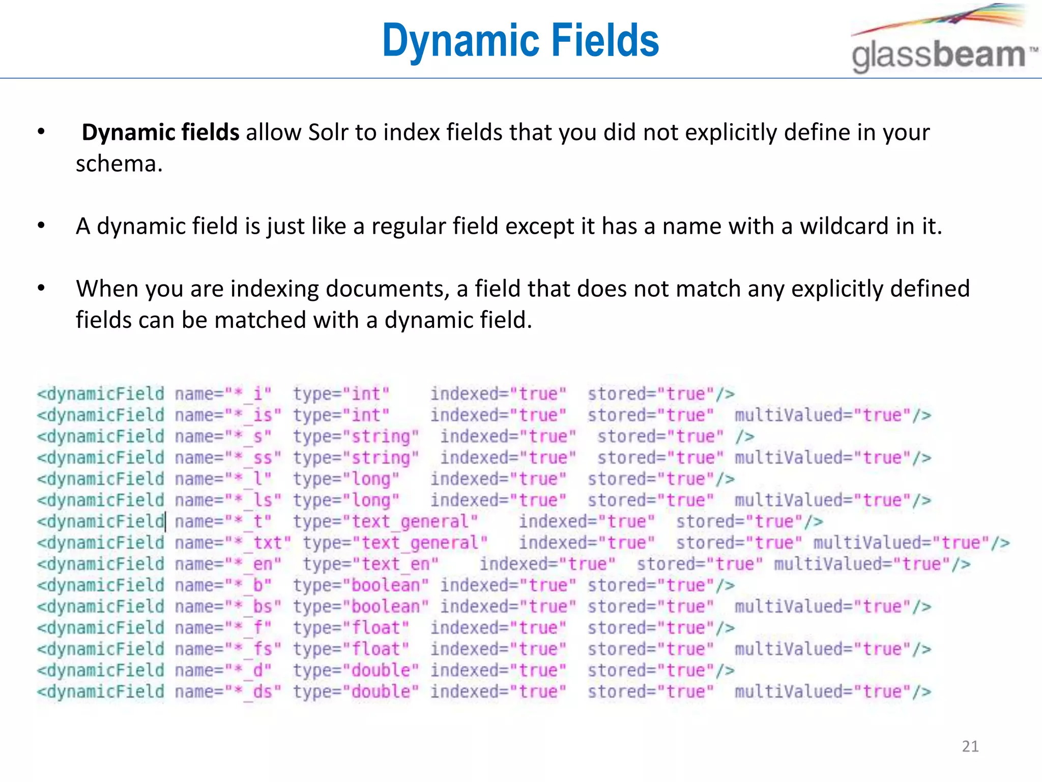 21
Dynamic Fields
• Dynamic fields allow Solr to index fields that you did not explicitly define in your
schema.
• A dynamic field is just like a regular field except it has a name with a wildcard in it.
• When you are indexing documents, a field that does not match any explicitly defined
fields can be matched with a dynamic field.
 