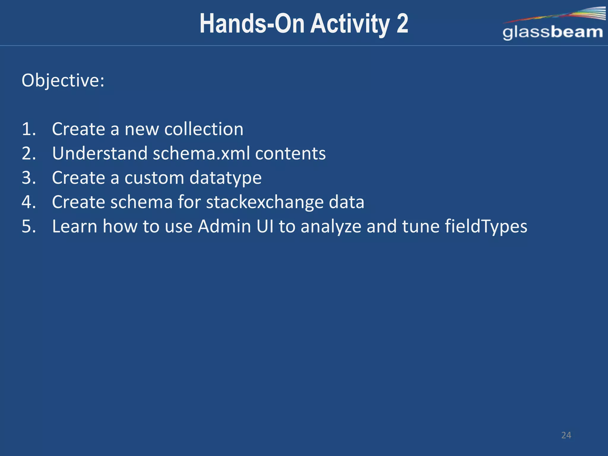 24
Hands-On Activity 2
Objective:
1. Create a new collection
2. Understand schema.xml contents
3. Create a custom datatype
4. Create schema for stackexchange data
5. Learn how to use Admin UI to analyze and tune fieldTypes
 