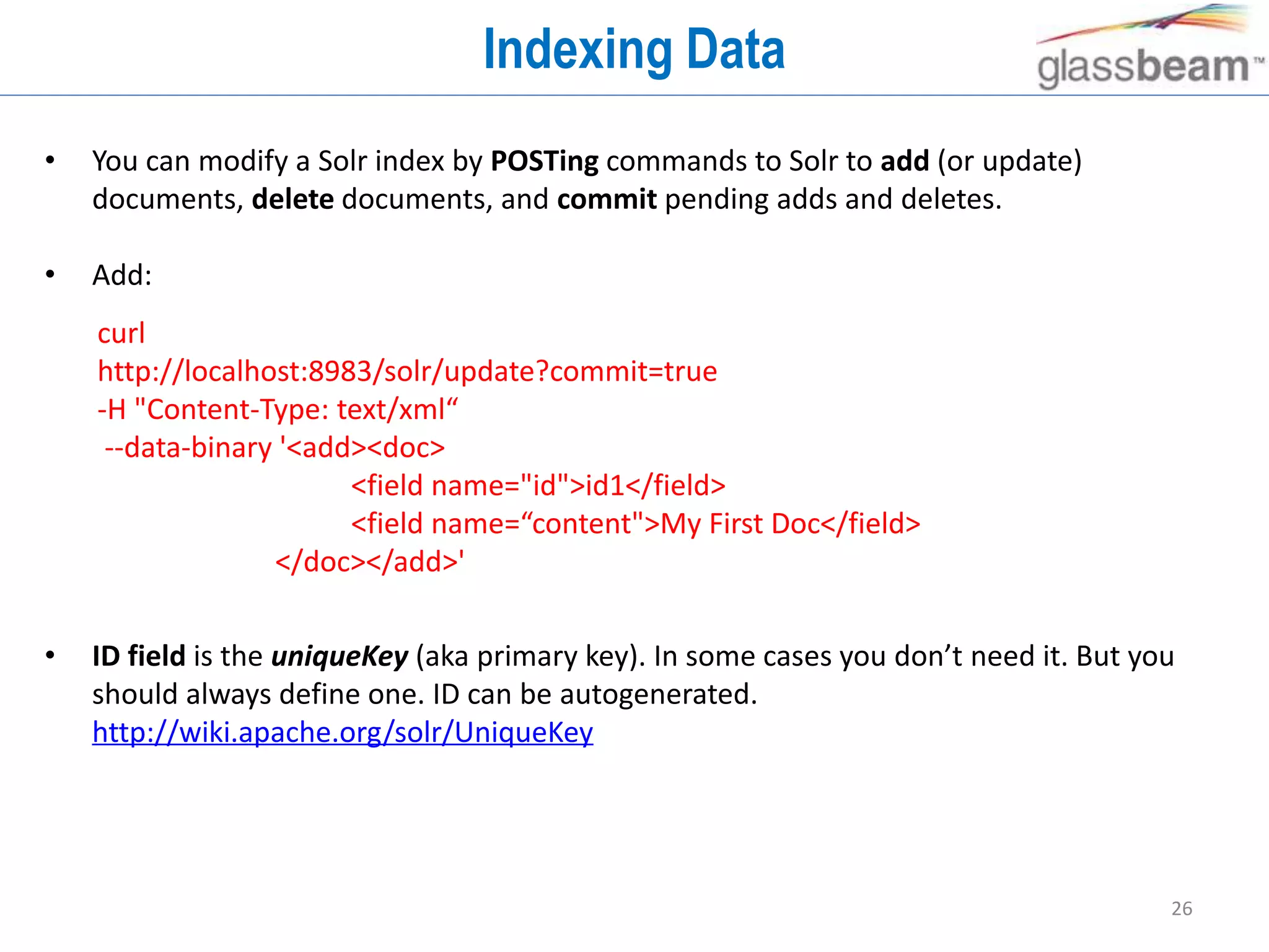 26
Indexing Data
• You can modify a Solr index by POSTing commands to Solr to add (or update)
documents, delete documents, and commit pending adds and deletes.
• Add:
• ID field is the uniqueKey (aka primary key). In some cases you don’t need it. But you
should always define one. ID can be autogenerated.
http://wiki.apache.org/solr/UniqueKey
curl
http://localhost:8983/solr/update?commit=true
-H "Content-Type: text/xml“
--data-binary '<add><doc>
<field name="id">id1</field>
<field name=“content">My First Doc</field>
</doc></add>'
 