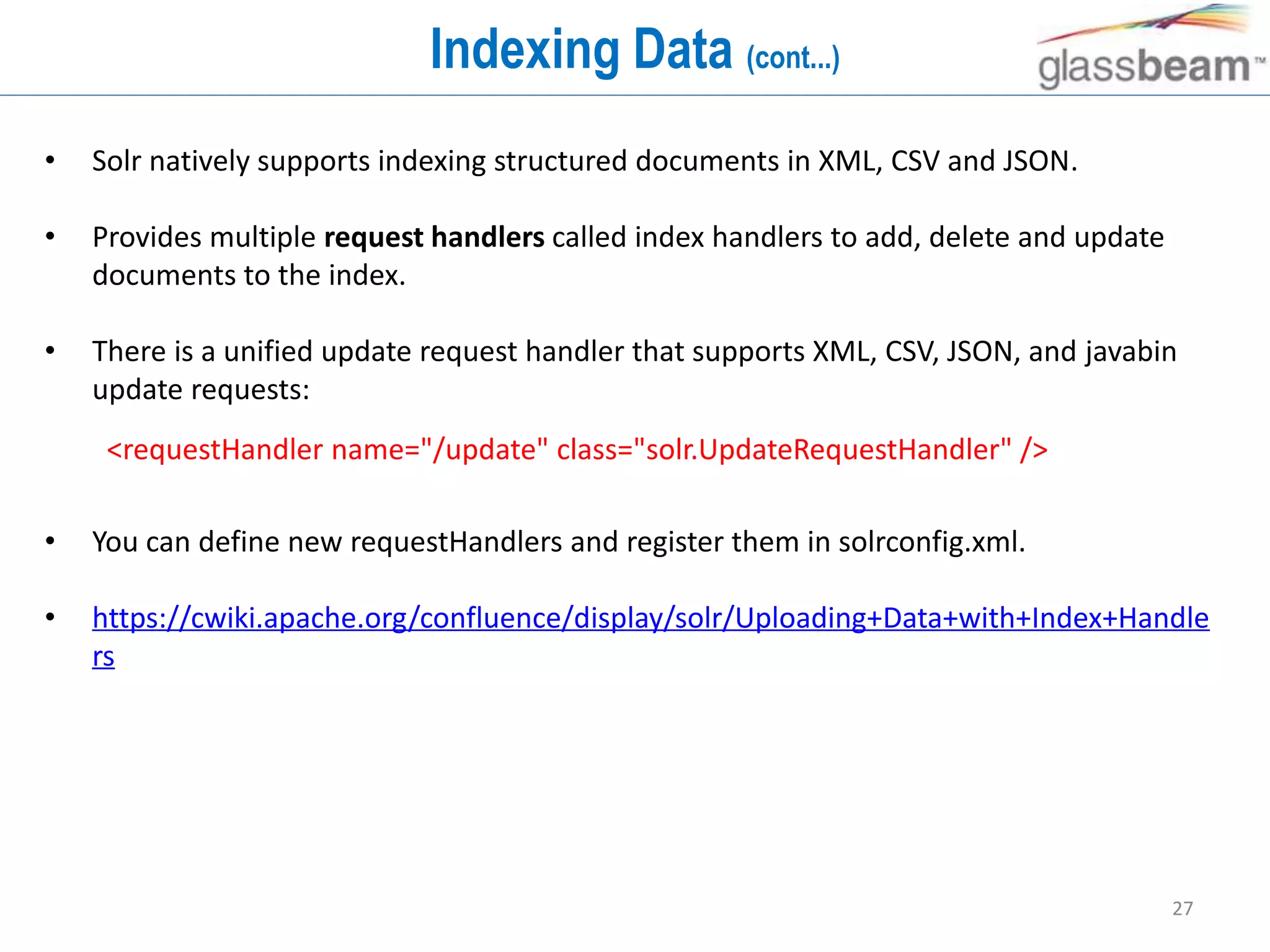 27
Indexing Data (cont...)
• Solr natively supports indexing structured documents in XML, CSV and JSON.
• Provides multiple request handlers called index handlers to add, delete and update
documents to the index.
• There is a unified update request handler that supports XML, CSV, JSON, and javabin
update requests:
• You can define new requestHandlers and register them in solrconfig.xml.
• https://cwiki.apache.org/confluence/display/solr/Uploading+Data+with+Index+Handle
rs
<requestHandler name="/update" class="solr.UpdateRequestHandler" />
 