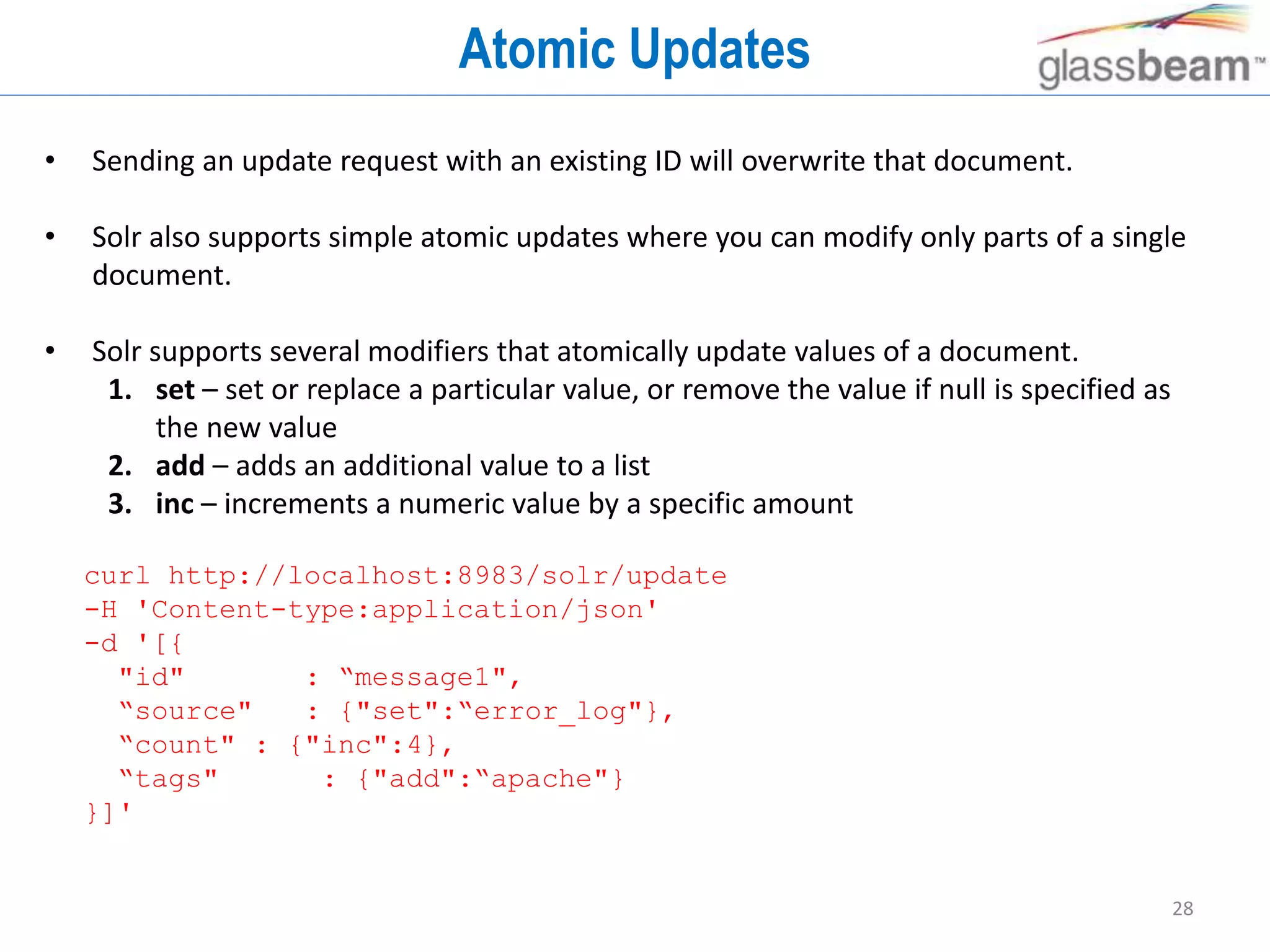 28
Atomic Updates
• Sending an update request with an existing ID will overwrite that document.
• Solr also supports simple atomic updates where you can modify only parts of a single
document.
• Solr supports several modifiers that atomically update values of a document.
1. set – set or replace a particular value, or remove the value if null is specified as
the new value
2. add – adds an additional value to a list
3. inc – increments a numeric value by a specific amount
curl http://localhost:8983/solr/update
-H 'Content-type:application/json'
-d '[{
"id" : “message1",
“source" : {"set":“error_log"},
“count" : {"inc":4},
“tags" : {"add":“apache"}
}]'
 