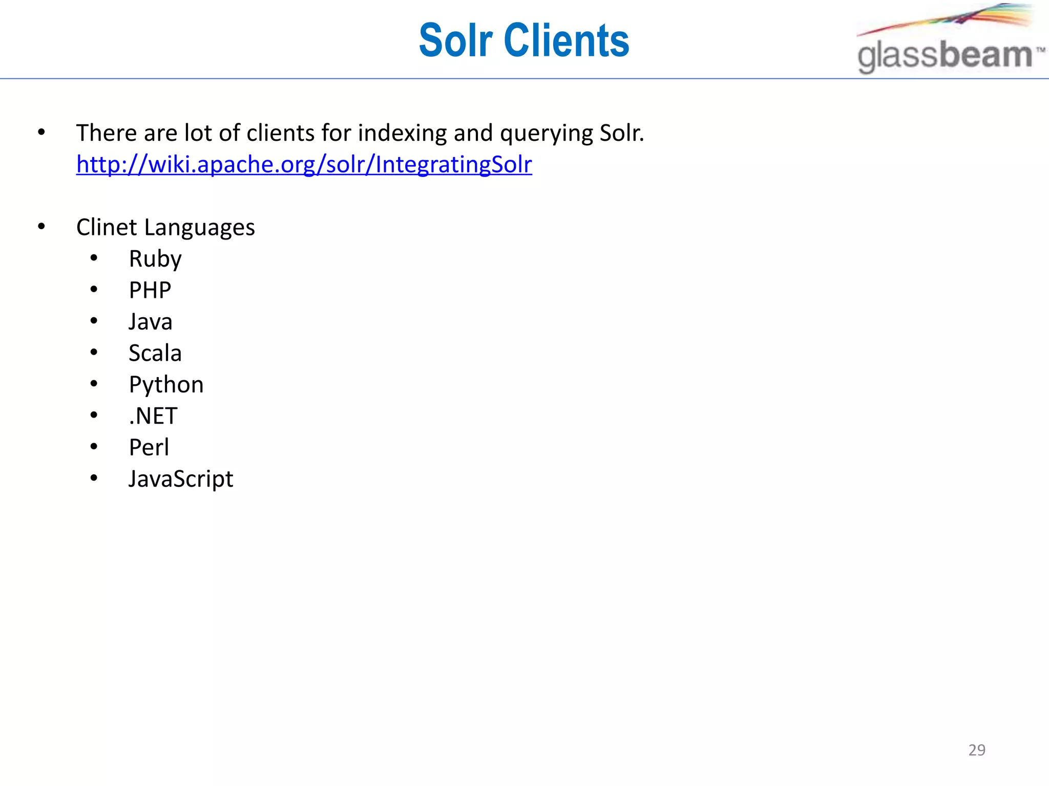 29
Solr Clients
• There are lot of clients for indexing and querying Solr.
http://wiki.apache.org/solr/IntegratingSolr
• Clinet Languages
• Ruby
• PHP
• Java
• Scala
• Python
• .NET
• Perl
• JavaScript
 