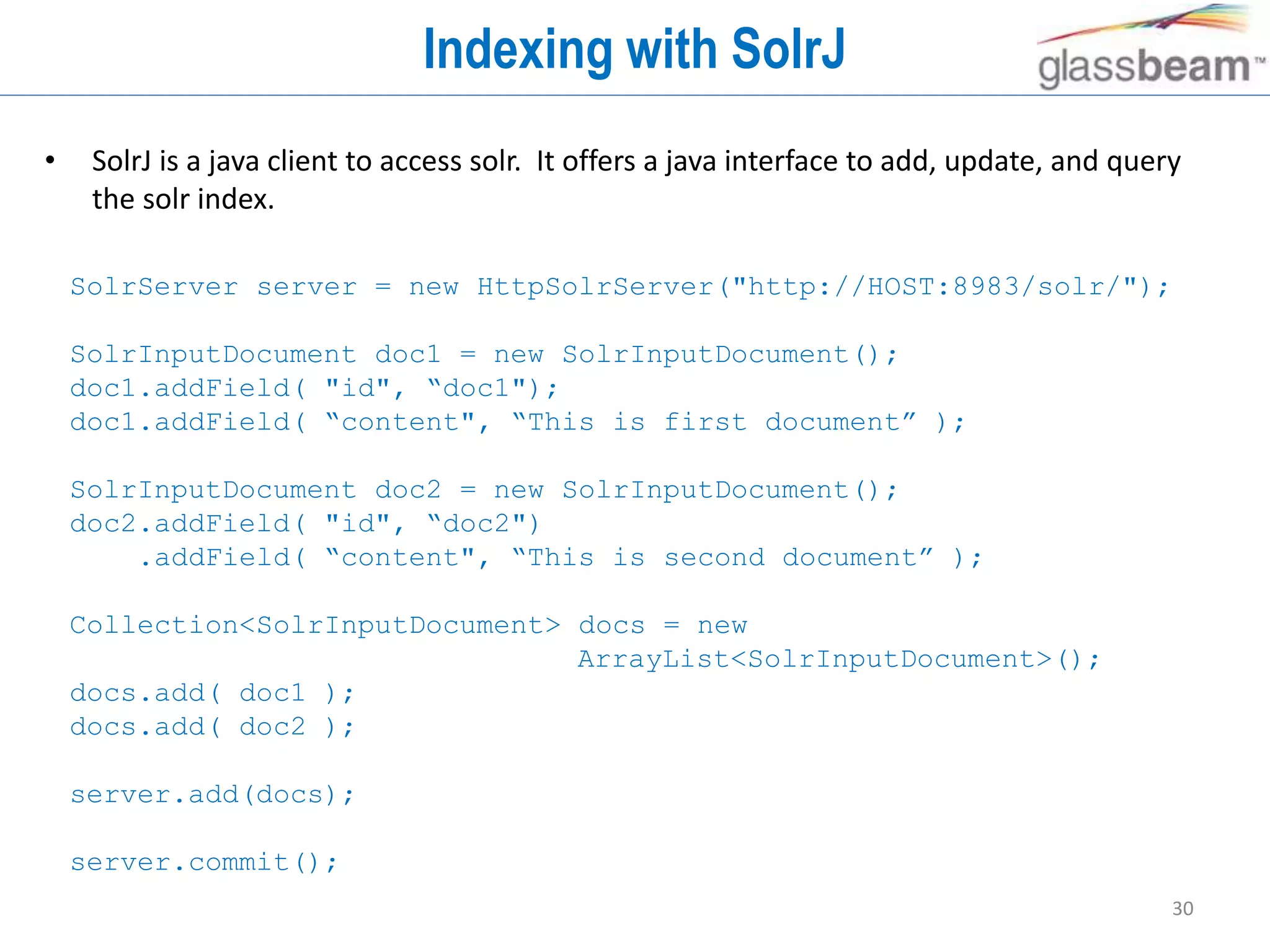 30
Indexing with SolrJ
• SolrJ is a java client to access solr. It offers a java interface to add, update, and query
the solr index.
SolrServer server = new HttpSolrServer("http://HOST:8983/solr/");
SolrInputDocument doc1 = new SolrInputDocument();
doc1.addField( "id", “doc1");
doc1.addField( “content", “This is first document” );
SolrInputDocument doc2 = new SolrInputDocument();
doc2.addField( "id", “doc2")
.addField( “content", “This is second document” );
Collection<SolrInputDocument> docs = new
ArrayList<SolrInputDocument>();
docs.add( doc1 );
docs.add( doc2 );
server.add(docs);
server.commit();
 
