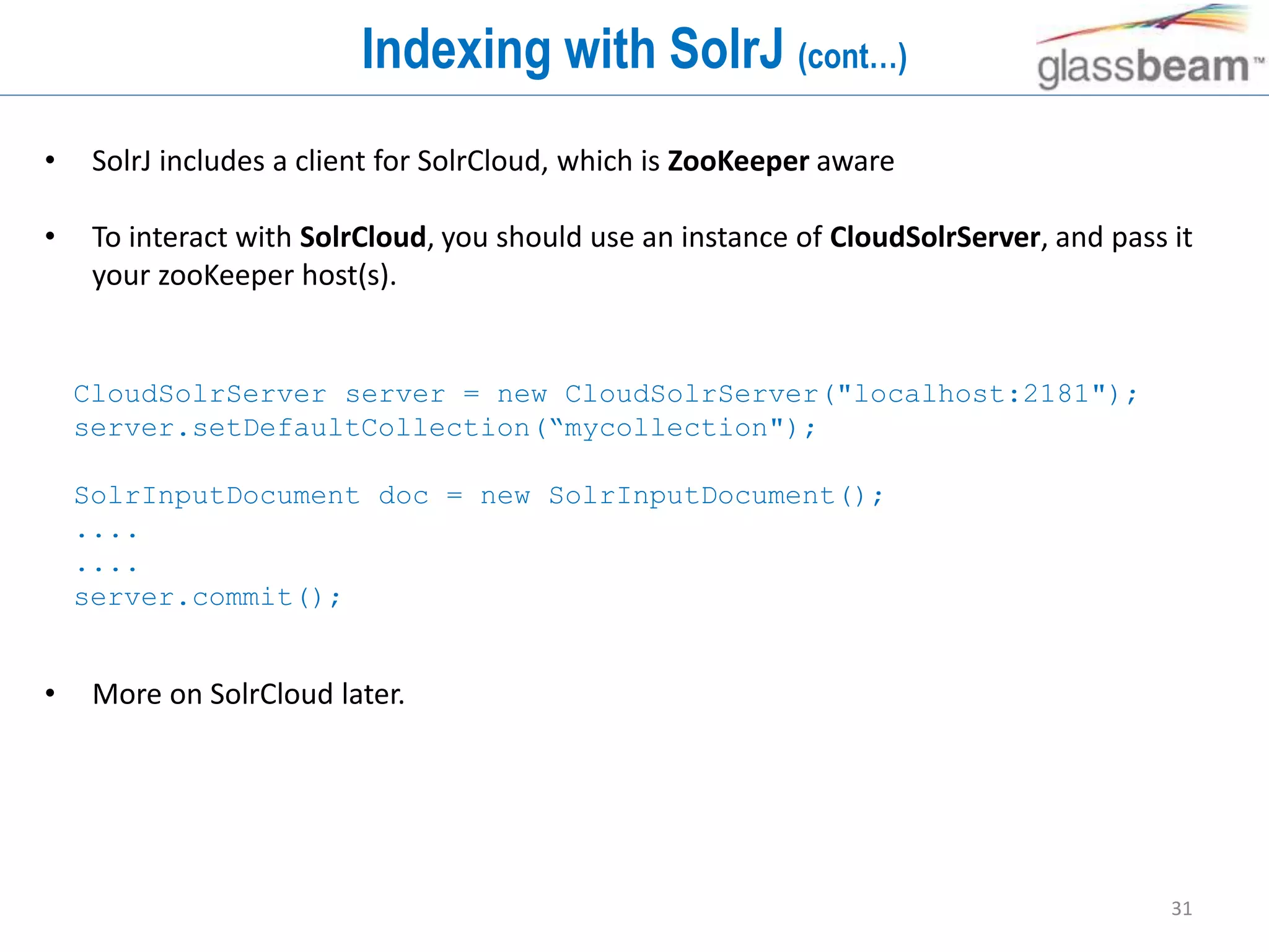 31
Indexing with SolrJ (cont…)
• SolrJ includes a client for SolrCloud, which is ZooKeeper aware
• To interact with SolrCloud, you should use an instance of CloudSolrServer, and pass it
your zooKeeper host(s).
• More on SolrCloud later.
CloudSolrServer server = new CloudSolrServer("localhost:2181");
server.setDefaultCollection(“mycollection");
SolrInputDocument doc = new SolrInputDocument();
....
....
server.commit();
 