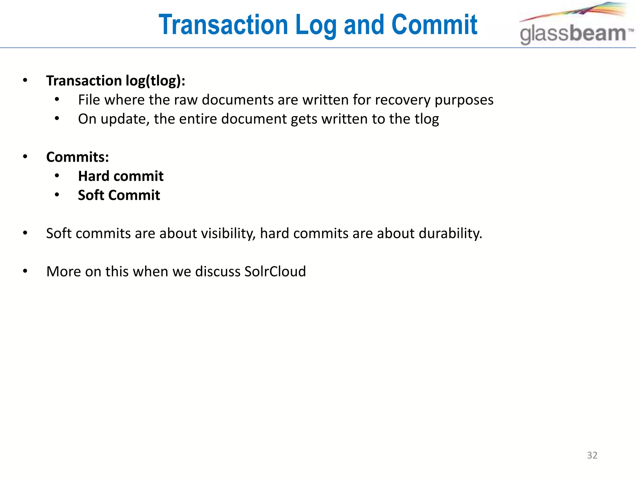32
Transaction Log and Commit
• Transaction log(tlog):
• File where the raw documents are written for recovery purposes
• On update, the entire document gets written to the tlog
• Commits:
• Hard commit
• Soft Commit
• Soft commits are about visibility, hard commits are about durability.
• More on this when we discuss SolrCloud
 