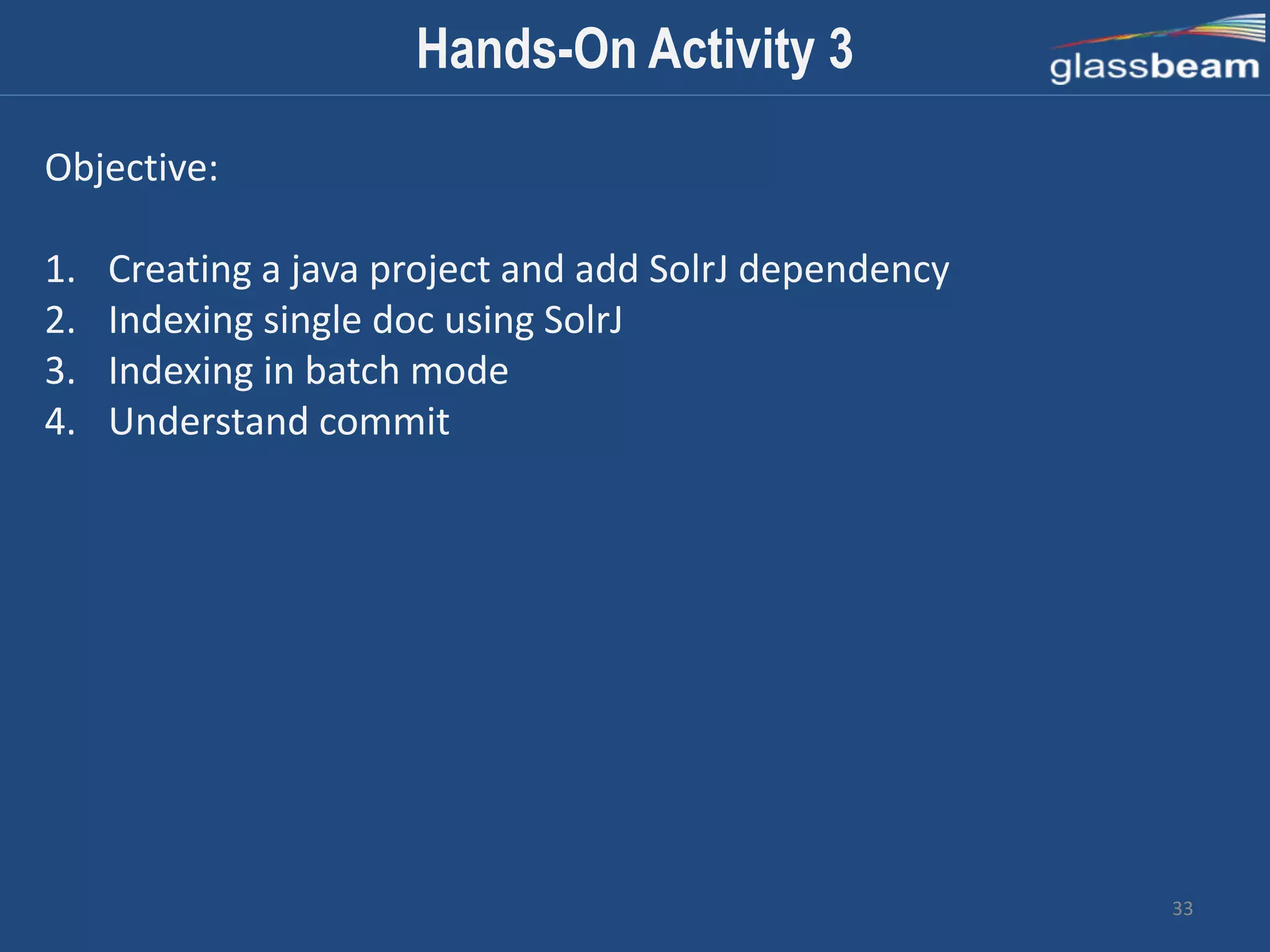 33
Hands-On Activity 3
Objective:
1. Creating a java project and add SolrJ dependency
2. Indexing single doc using SolrJ
3. Indexing in batch mode
4. Understand commit
 