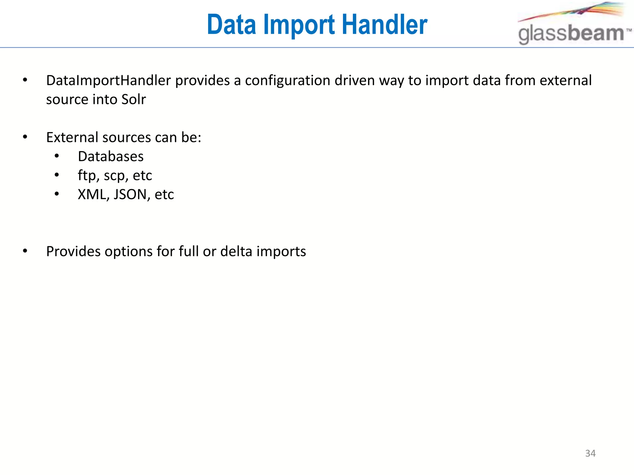 34
Data Import Handler
• DataImportHandler provides a configuration driven way to import data from external
source into Solr
• External sources can be:
• Databases
• ftp, scp, etc
• XML, JSON, etc
• Provides options for full or delta imports
 