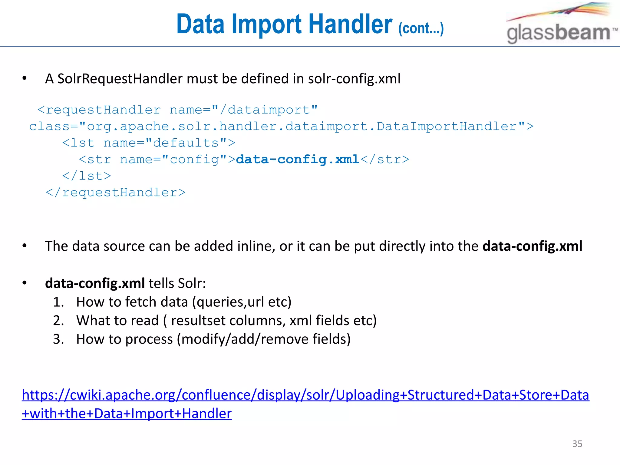 35
Data Import Handler (cont...)
• A SolrRequestHandler must be defined in solr-config.xml
• The data source can be added inline, or it can be put directly into the data-config.xml
• data-config.xml tells Solr:
1. How to fetch data (queries,url etc)
2. What to read ( resultset columns, xml fields etc)
3. How to process (modify/add/remove fields)
https://cwiki.apache.org/confluence/display/solr/Uploading+Structured+Data+Store+Data
+with+the+Data+Import+Handler
<requestHandler name="/dataimport"
class="org.apache.solr.handler.dataimport.DataImportHandler">
<lst name="defaults">
<str name="config">data-config.xml</str>
</lst>
</requestHandler>
 