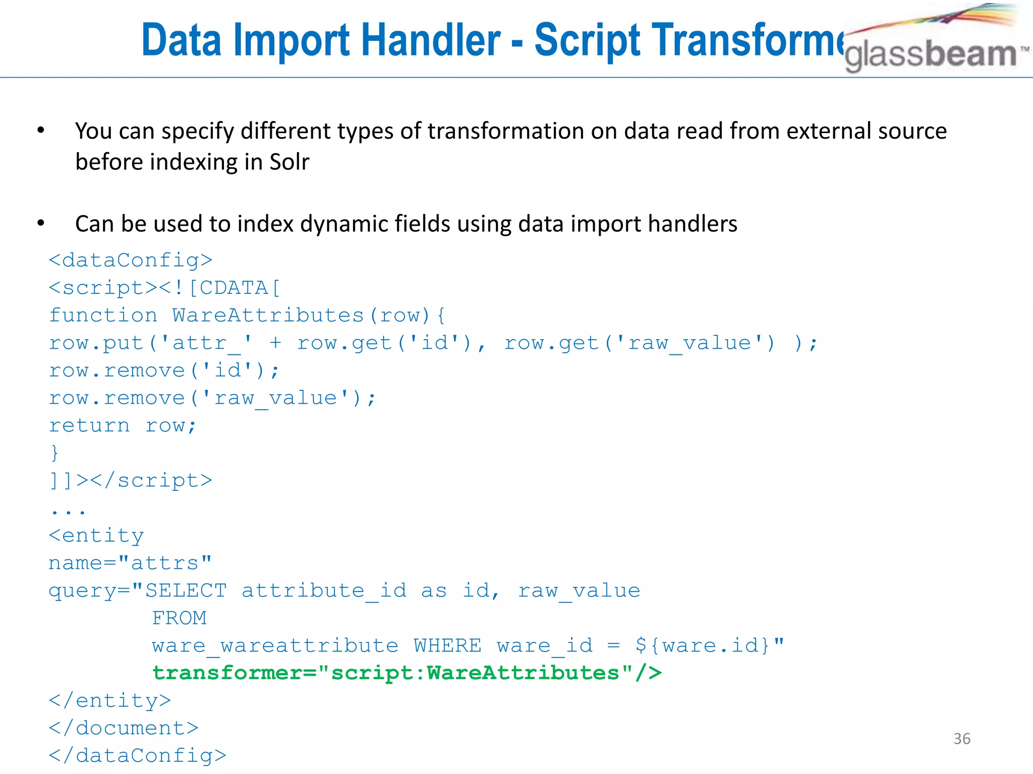 36
Data Import Handler - Script Transformers
• You can specify different types of transformation on data read from external source
before indexing in Solr
• Can be used to index dynamic fields using data import handlers
<dataConfig>
<script><![CDATA[
function WareAttributes(row){
row.put('attr_' + row.get('id'), row.get('raw_value') );
row.remove('id');
row.remove('raw_value');
return row;
}
]]></script>
...
<entity
name="attrs"
query="SELECT attribute_id as id, raw_value
FROM
ware_wareattribute WHERE ware_id = ${ware.id}"
transformer="script:WareAttributes"/>
</entity>
</document>
</dataConfig>
 