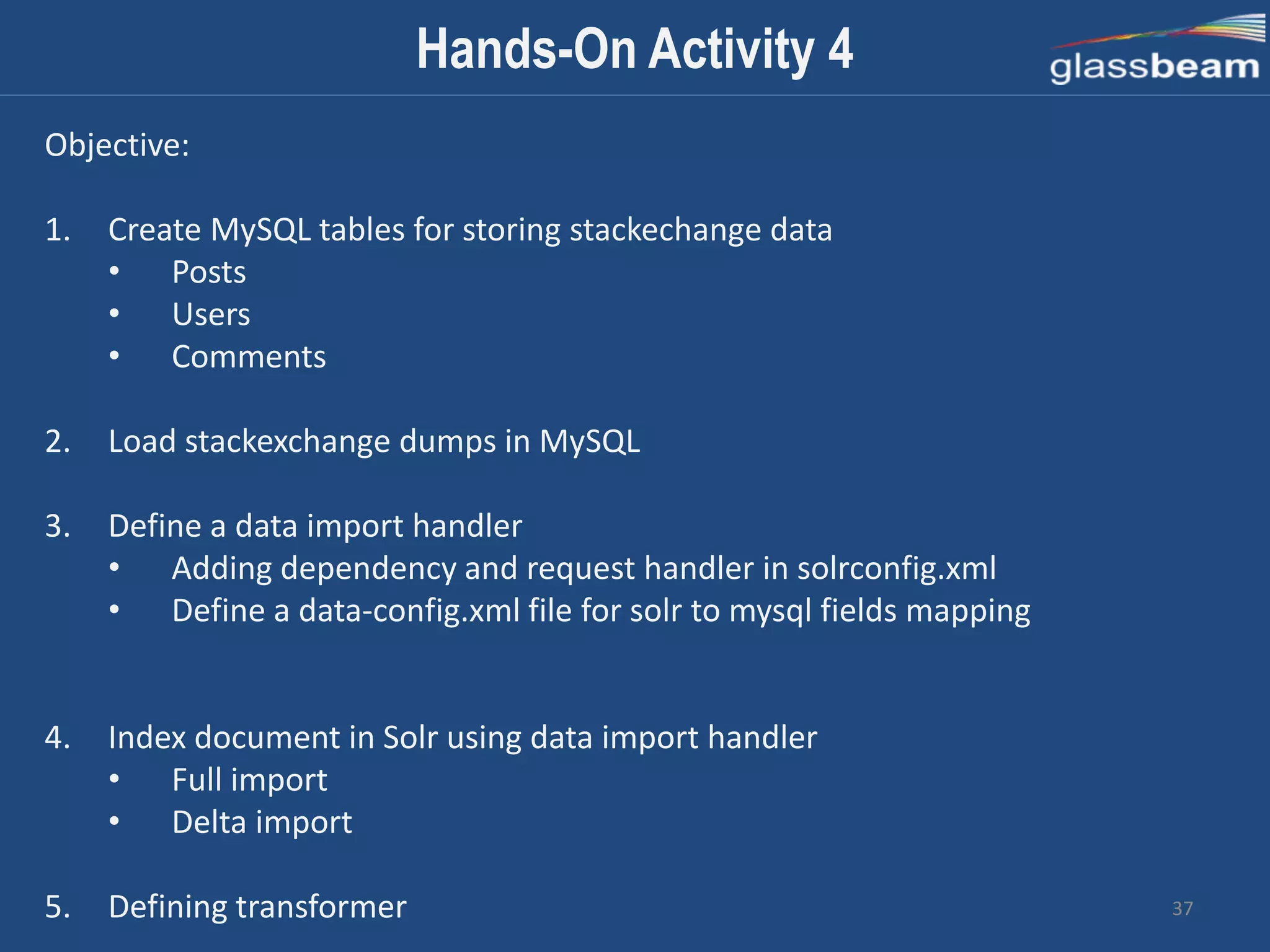 37
Objective:
1. Create MySQL tables for storing stackechange data
• Posts
• Users
• Comments
2. Load stackexchange dumps in MySQL
3. Define a data import handler
• Adding dependency and request handler in solrconfig.xml
• Define a data-config.xml file for solr to mysql fields mapping
4. Index document in Solr using data import handler
• Full import
• Delta import
5. Defining transformer
Hands-On Activity 4
 