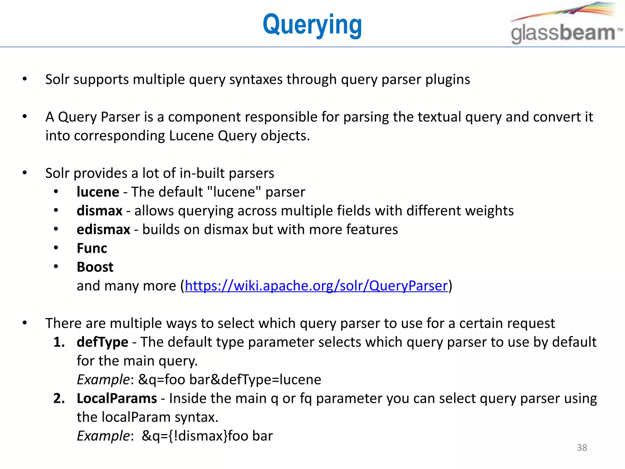38
Querying
• Solr supports multiple query syntaxes through query parser plugins
• A Query Parser is a component responsible for parsing the textual query and convert it
into corresponding Lucene Query objects.
• Solr provides a lot of in-built parsers
• lucene - The default "lucene" parser
• dismax - allows querying across multiple fields with different weights
• edismax - builds on dismax but with more features
• Func
• Boost
and many more (https://wiki.apache.org/solr/QueryParser)
• There are multiple ways to select which query parser to use for a certain request
1. defType - The default type parameter selects which query parser to use by default
for the main query.
Example: &q=foo bar&defType=lucene
2. LocalParams - Inside the main q or fq parameter you can select query parser using
the localParam syntax.
Example: &q={!dismax}foo bar
 