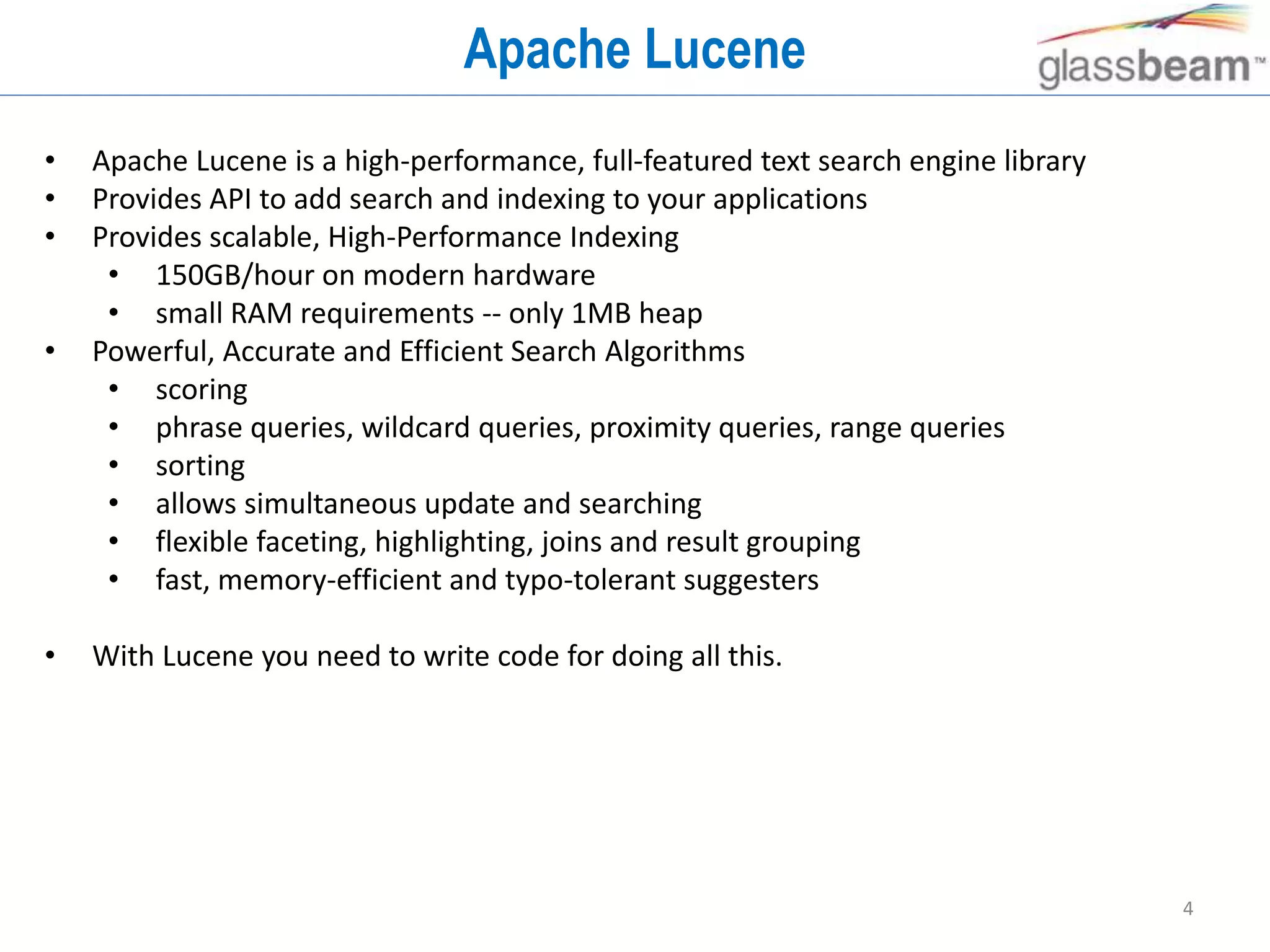4
Apache Lucene
• Apache Lucene is a high-performance, full-featured text search engine library
• Provides API to add search and indexing to your applications
• Provides scalable, High-Performance Indexing
• 150GB/hour on modern hardware
• small RAM requirements -- only 1MB heap
• Powerful, Accurate and Efficient Search Algorithms
• scoring
• phrase queries, wildcard queries, proximity queries, range queries
• sorting
• allows simultaneous update and searching
• flexible faceting, highlighting, joins and result grouping
• fast, memory-efficient and typo-tolerant suggesters
• With Lucene you need to write code for doing all this.
 