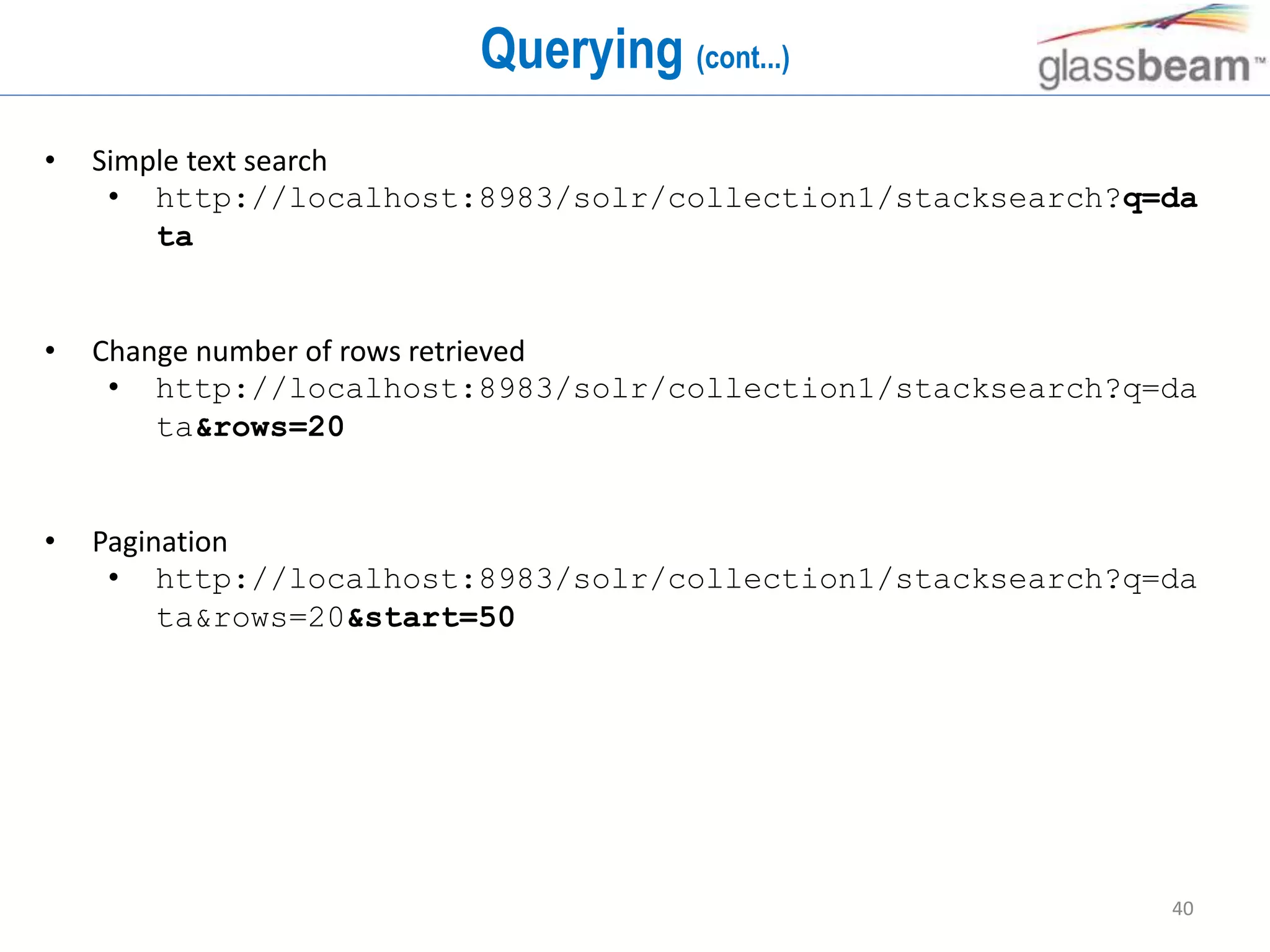40
Querying (cont...)
• Simple text search
• http://localhost:8983/solr/collection1/stacksearch?q=da
ta
• Change number of rows retrieved
• http://localhost:8983/solr/collection1/stacksearch?q=da
ta&rows=20
• Pagination
• http://localhost:8983/solr/collection1/stacksearch?q=da
ta&rows=20&start=50
 