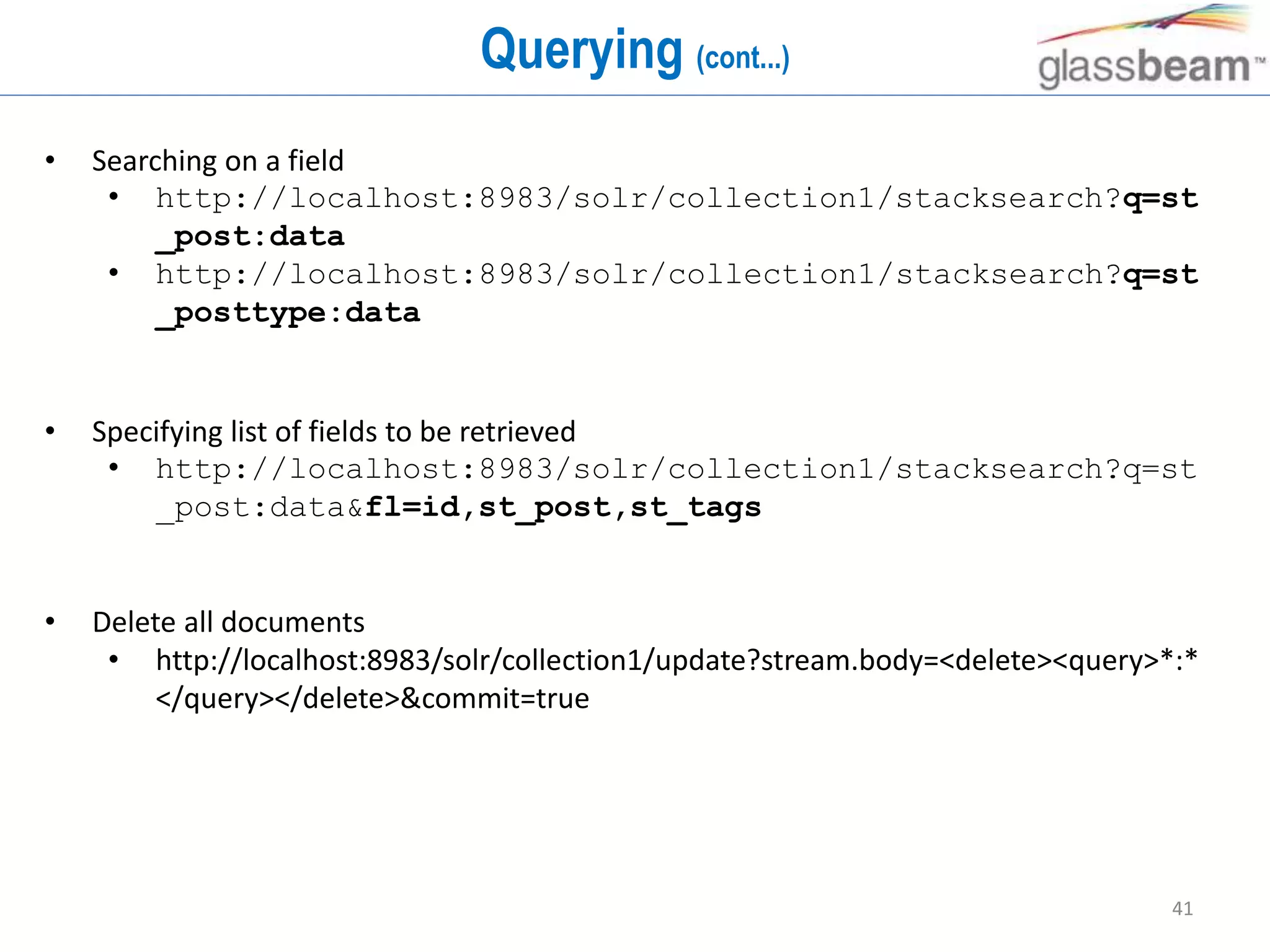 41
Querying (cont...)
• Searching on a field
• http://localhost:8983/solr/collection1/stacksearch?q=st
_post:data
• http://localhost:8983/solr/collection1/stacksearch?q=st
_posttype:data
• Specifying list of fields to be retrieved
• http://localhost:8983/solr/collection1/stacksearch?q=st
_post:data&fl=id,st_post,st_tags
• Delete all documents
• http://localhost:8983/solr/collection1/update?stream.body=<delete><query>*:*
</query></delete>&commit=true
 