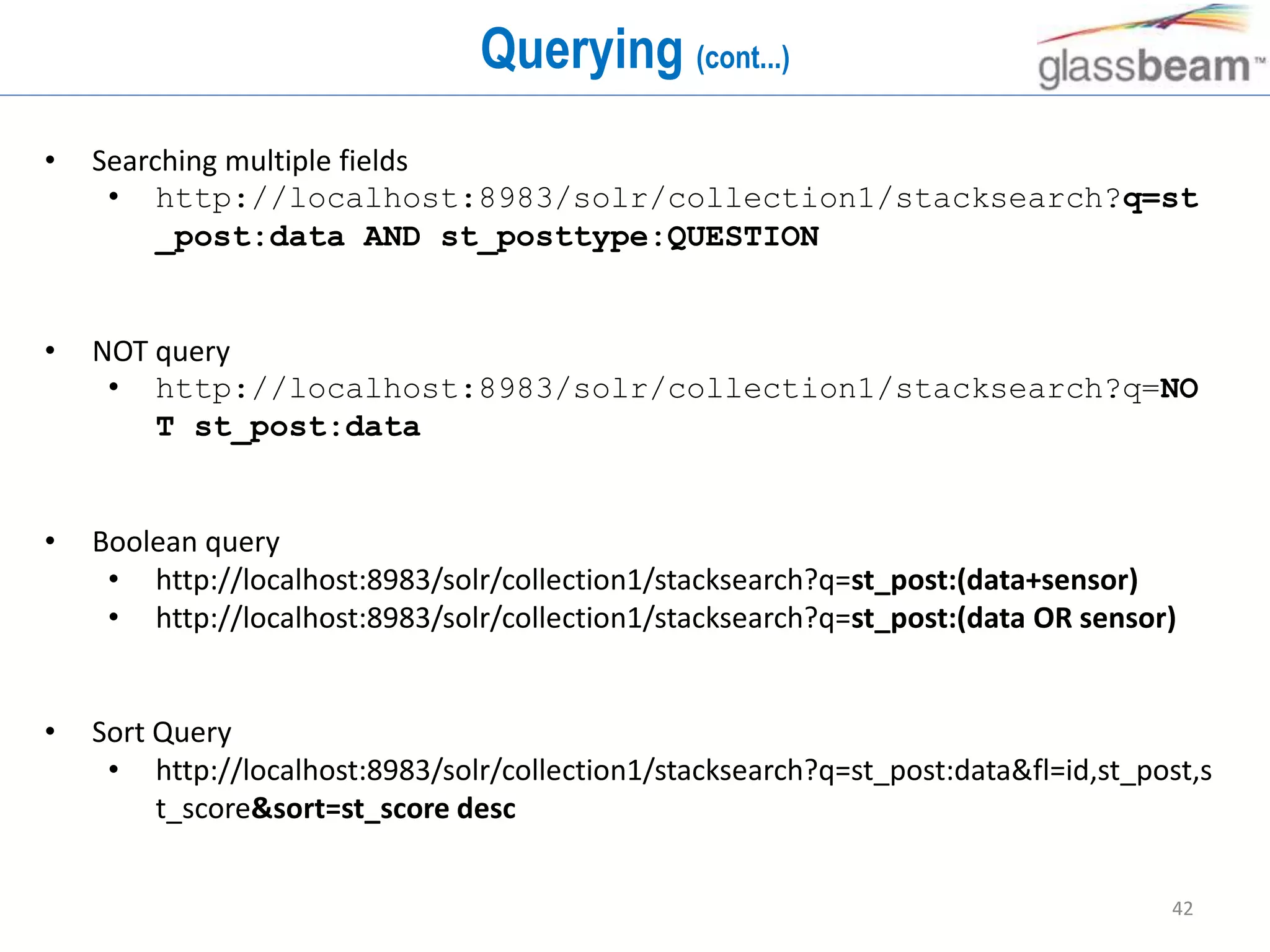 42
Querying (cont...)
• Searching multiple fields
• http://localhost:8983/solr/collection1/stacksearch?q=st
_post:data AND st_posttype:QUESTION
• NOT query
• http://localhost:8983/solr/collection1/stacksearch?q=NO
T st_post:data
• Boolean query
• http://localhost:8983/solr/collection1/stacksearch?q=st_post:(data+sensor)
• http://localhost:8983/solr/collection1/stacksearch?q=st_post:(data OR sensor)
• Sort Query
• http://localhost:8983/solr/collection1/stacksearch?q=st_post:data&fl=id,st_post,s
t_score&sort=st_score desc
 