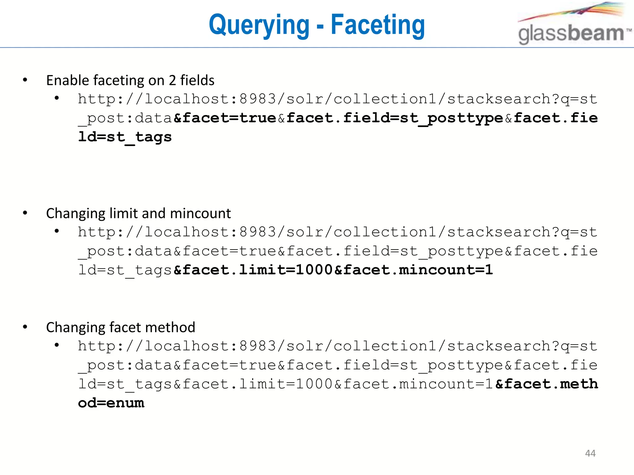 44
Querying - Faceting
• Enable faceting on 2 fields
• http://localhost:8983/solr/collection1/stacksearch?q=st
_post:data&facet=true&facet.field=st_posttype&facet.fie
ld=st_tags
• Changing limit and mincount
• http://localhost:8983/solr/collection1/stacksearch?q=st
_post:data&facet=true&facet.field=st_posttype&facet.fie
ld=st_tags&facet.limit=1000&facet.mincount=1
• Changing facet method
• http://localhost:8983/solr/collection1/stacksearch?q=st
_post:data&facet=true&facet.field=st_posttype&facet.fie
ld=st_tags&facet.limit=1000&facet.mincount=1&facet.meth
od=enum
 