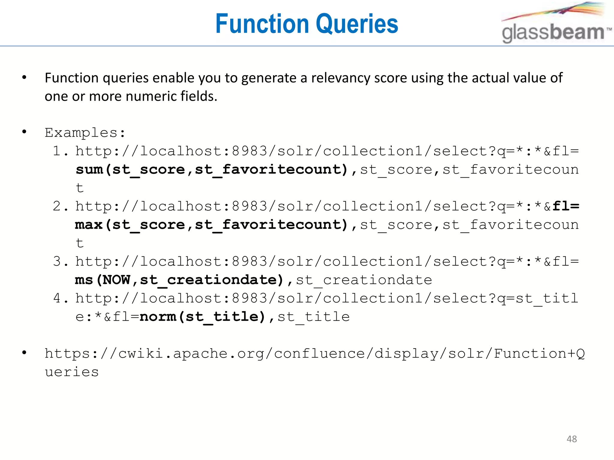 48
Function Queries
• Function queries enable you to generate a relevancy score using the actual value of
one or more numeric fields.
• Examples:
1. http://localhost:8983/solr/collection1/select?q=*:*&fl=
sum(st_score,st_favoritecount),st_score,st_favoritecoun
t
2. http://localhost:8983/solr/collection1/select?q=*:*&fl=
max(st_score,st_favoritecount),st_score,st_favoritecoun
t
3. http://localhost:8983/solr/collection1/select?q=*:*&fl=
ms(NOW,st_creationdate),st_creationdate
4. http://localhost:8983/solr/collection1/select?q=st_titl
e:*&fl=norm(st_title),st_title
• https://cwiki.apache.org/confluence/display/solr/Function+Q
ueries
 