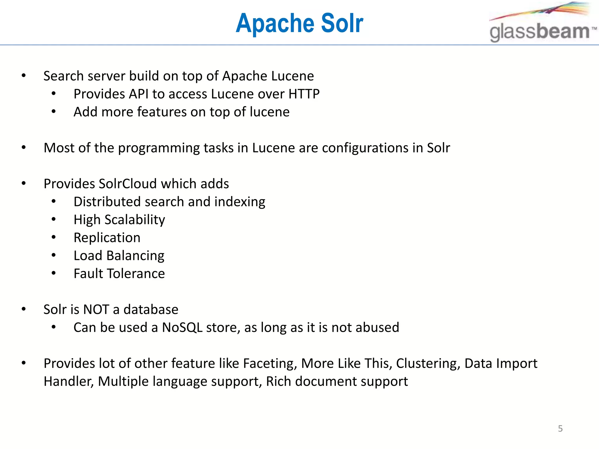 5
Apache Solr
• Search server build on top of Apache Lucene
• Provides API to access Lucene over HTTP
• Add more features on top of lucene
• Most of the programming tasks in Lucene are configurations in Solr
• Provides SolrCloud which adds
• Distributed search and indexing
• High Scalability
• Replication
• Load Balancing
• Fault Tolerance
• Solr is NOT a database
• Can be used a NoSQL store, as long as it is not abused
• Provides lot of other feature like Faceting, More Like This, Clustering, Data Import
Handler, Multiple language support, Rich document support
 