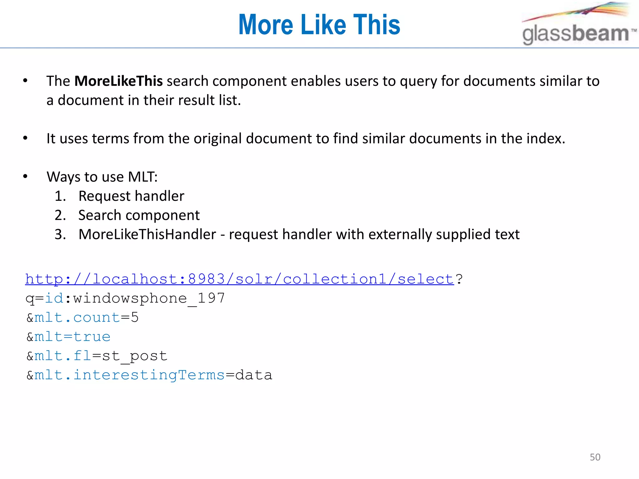 50
More Like This
• The MoreLikeThis search component enables users to query for documents similar to
a document in their result list.
• It uses terms from the original document to find similar documents in the index.
• Ways to use MLT:
1. Request handler
2. Search component
3. MoreLikeThisHandler - request handler with externally supplied text
http://localhost:8983/solr/collection1/select?
q=id:windowsphone_197
&mlt.count=5
&mlt=true
&mlt.fl=st_post
&mlt.interestingTerms=data
 