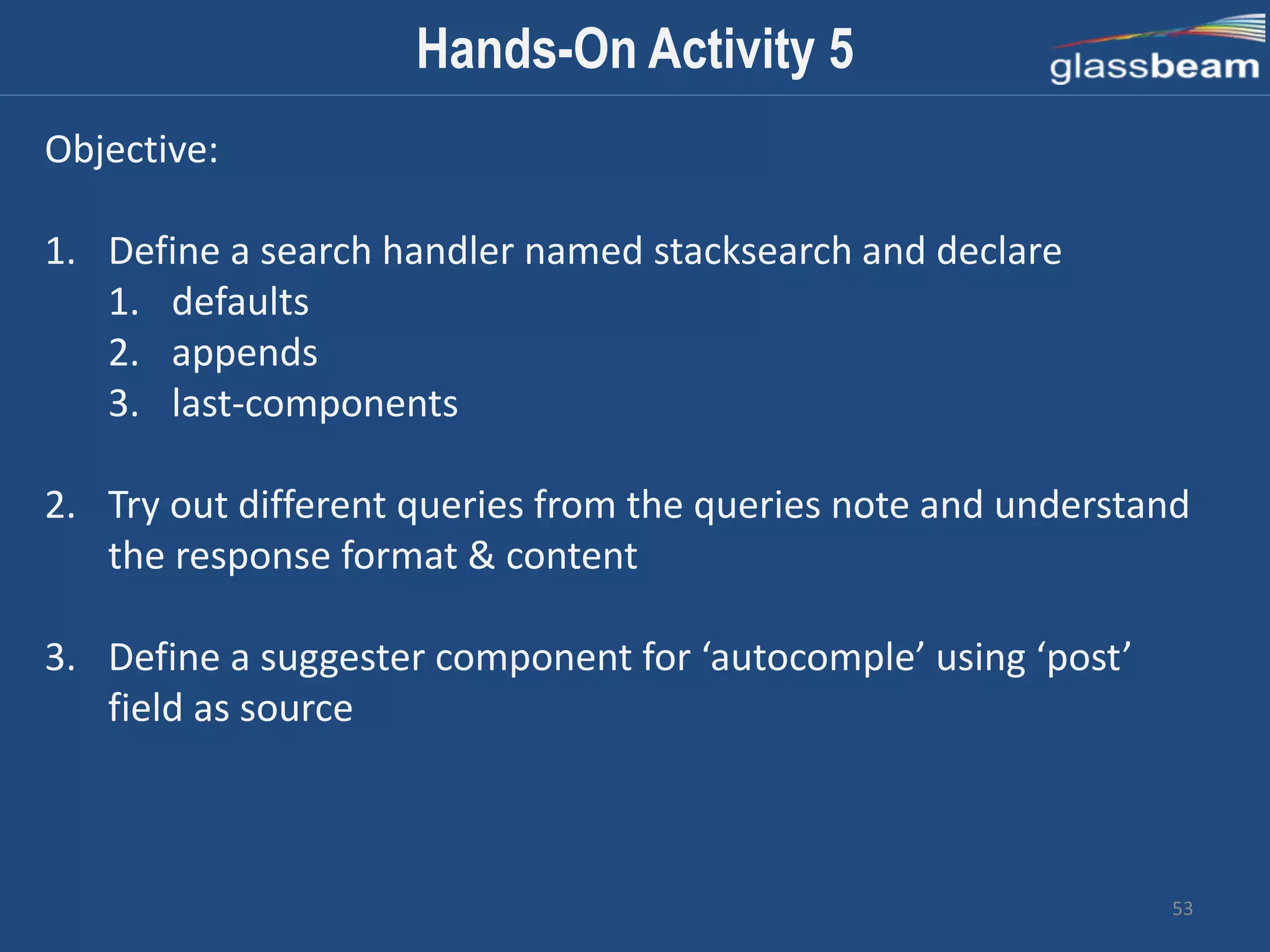 53
Hands-On Activity 5
Objective:
1. Define a search handler named stacksearch and declare
1. defaults
2. appends
3. last-components
2. Try out different queries from the queries note and understand
the response format & content
3. Define a suggester component for ‘autocomple’ using ‘post’
field as source
 