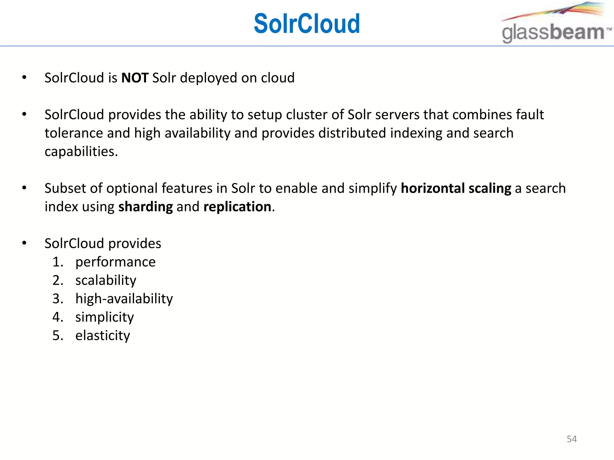 54
SolrCloud
• SolrCloud is NOT Solr deployed on cloud
• SolrCloud provides the ability to setup cluster of Solr servers that combines fault
tolerance and high availability and provides distributed indexing and search
capabilities.
• Subset of optional features in Solr to enable and simplify horizontal scaling a search
index using sharding and replication.
• SolrCloud provides
1. performance
2. scalability
3. high-availability
4. simplicity
5. elasticity
 
