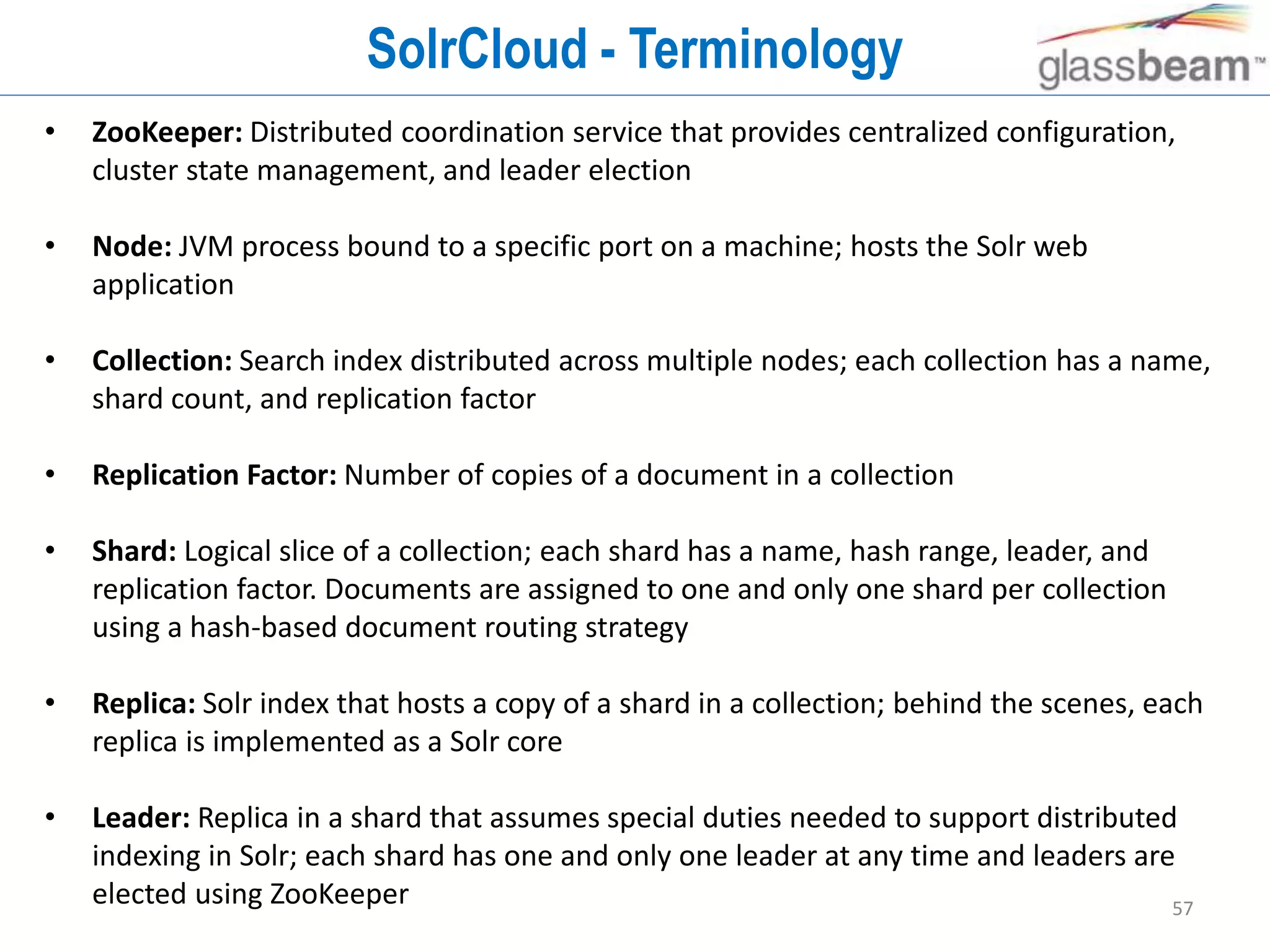 57
SolrCloud - Terminology
• ZooKeeper: Distributed coordination service that provides centralized configuration,
cluster state management, and leader election
• Node: JVM process bound to a specific port on a machine; hosts the Solr web
application
• Collection: Search index distributed across multiple nodes; each collection has a name,
shard count, and replication factor
• Replication Factor: Number of copies of a document in a collection
• Shard: Logical slice of a collection; each shard has a name, hash range, leader, and
replication factor. Documents are assigned to one and only one shard per collection
using a hash-based document routing strategy
• Replica: Solr index that hosts a copy of a shard in a collection; behind the scenes, each
replica is implemented as a Solr core
• Leader: Replica in a shard that assumes special duties needed to support distributed
indexing in Solr; each shard has one and only one leader at any time and leaders are
elected using ZooKeeper
 