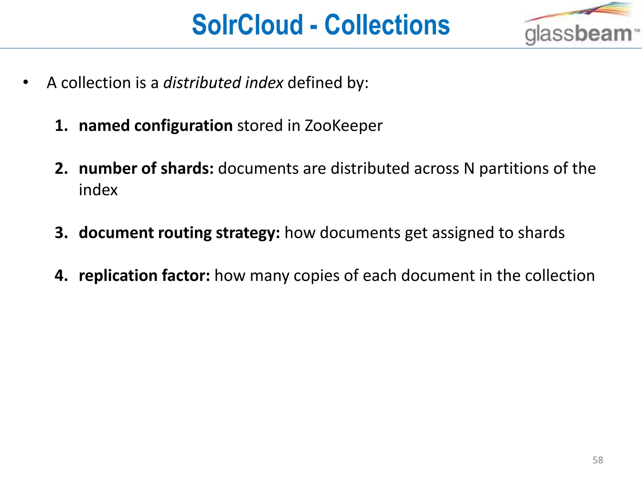 58
SolrCloud - Collections
• A collection is a distributed index defined by:
1. named configuration stored in ZooKeeper
2. number of shards: documents are distributed across N partitions of the
index
3. document routing strategy: how documents get assigned to shards
4. replication factor: how many copies of each document in the collection
 