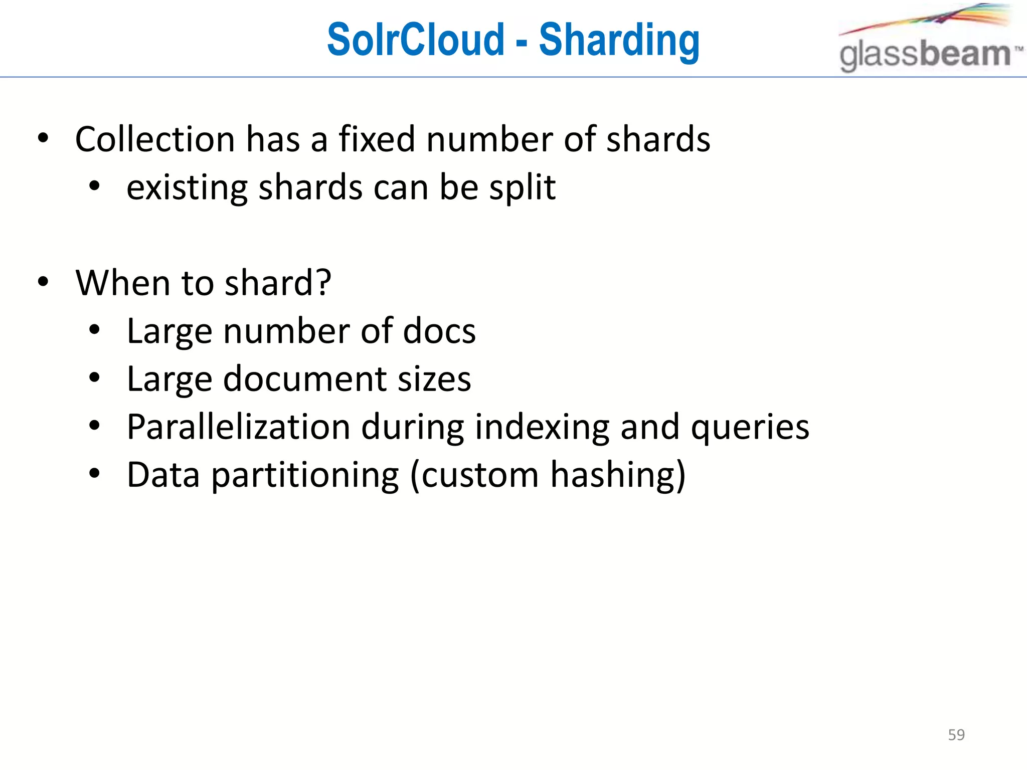 59
SolrCloud - Sharding
• Collection has a fixed number of shards
• existing shards can be split
• When to shard?
• Large number of docs
• Large document sizes
• Parallelization during indexing and queries
• Data partitioning (custom hashing)
 