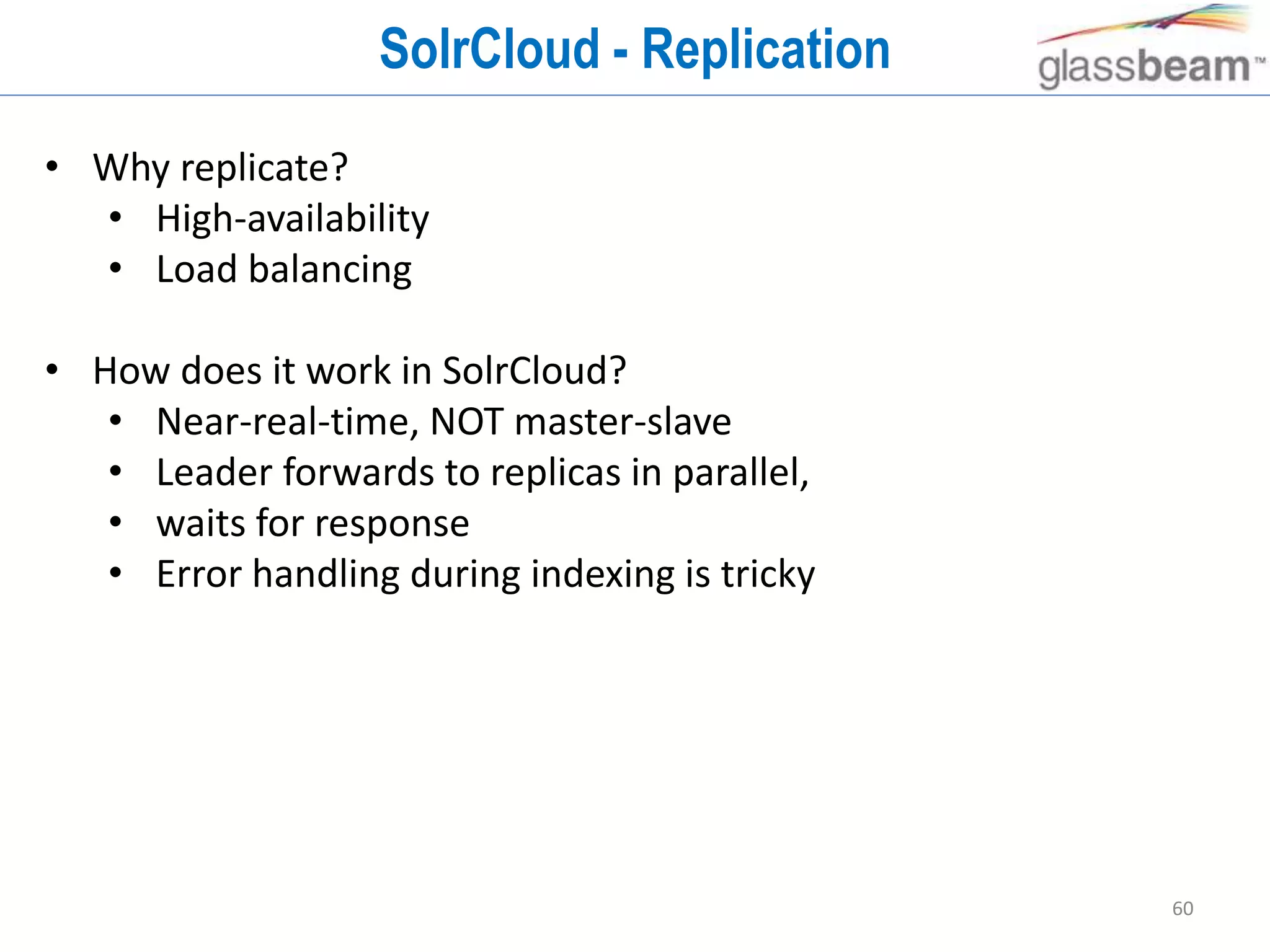60
SolrCloud - Replication
• Why replicate?
• High-availability
• Load balancing
• How does it work in SolrCloud?
• Near-real-time, NOT master-slave
• Leader forwards to replicas in parallel,
• waits for response
• Error handling during indexing is tricky
 