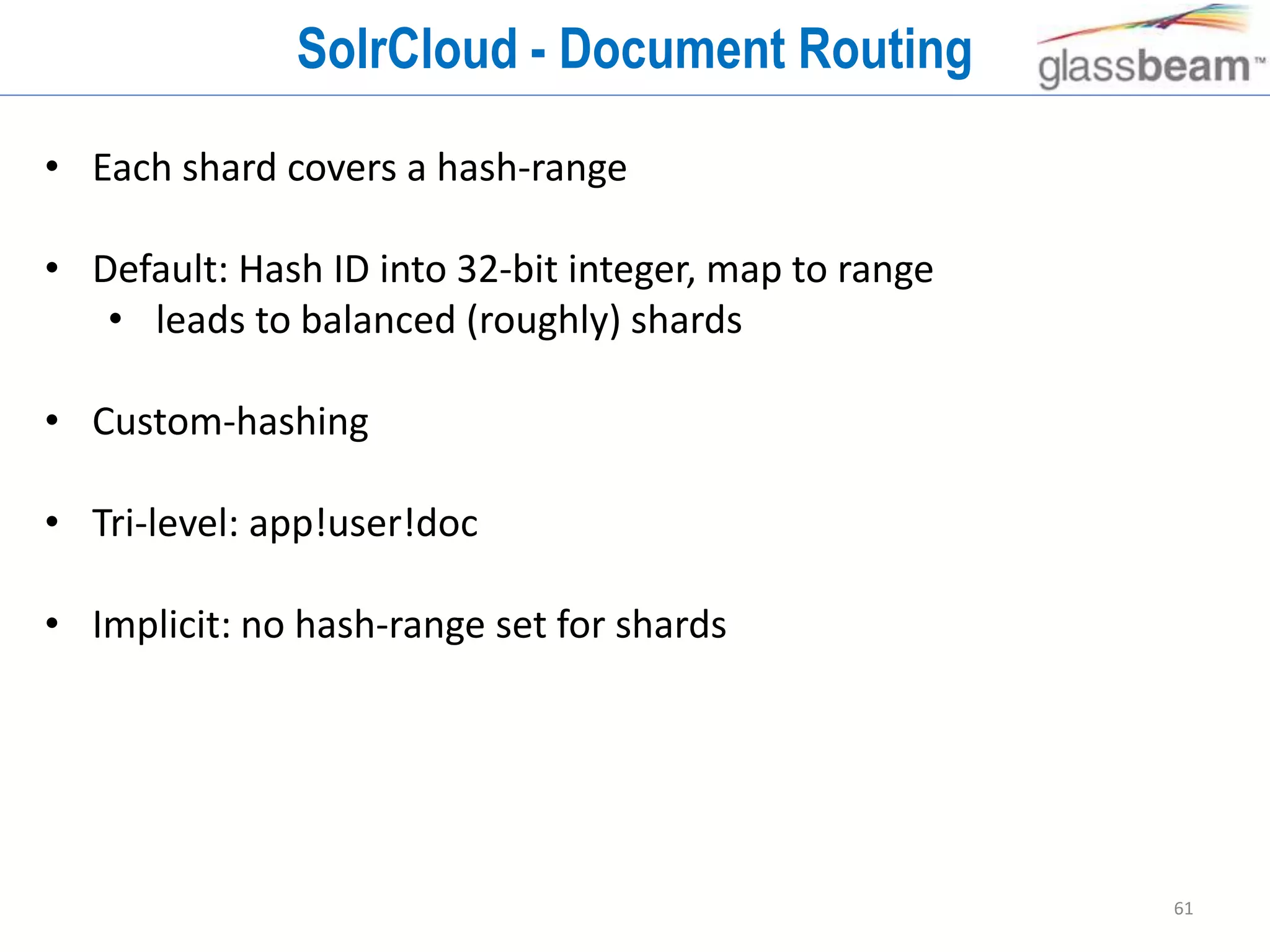 61
SolrCloud - Document Routing
• Each shard covers a hash-range
• Default: Hash ID into 32-bit integer, map to range
• leads to balanced (roughly) shards
• Custom-hashing
• Tri-level: app!user!doc
• Implicit: no hash-range set for shards
 