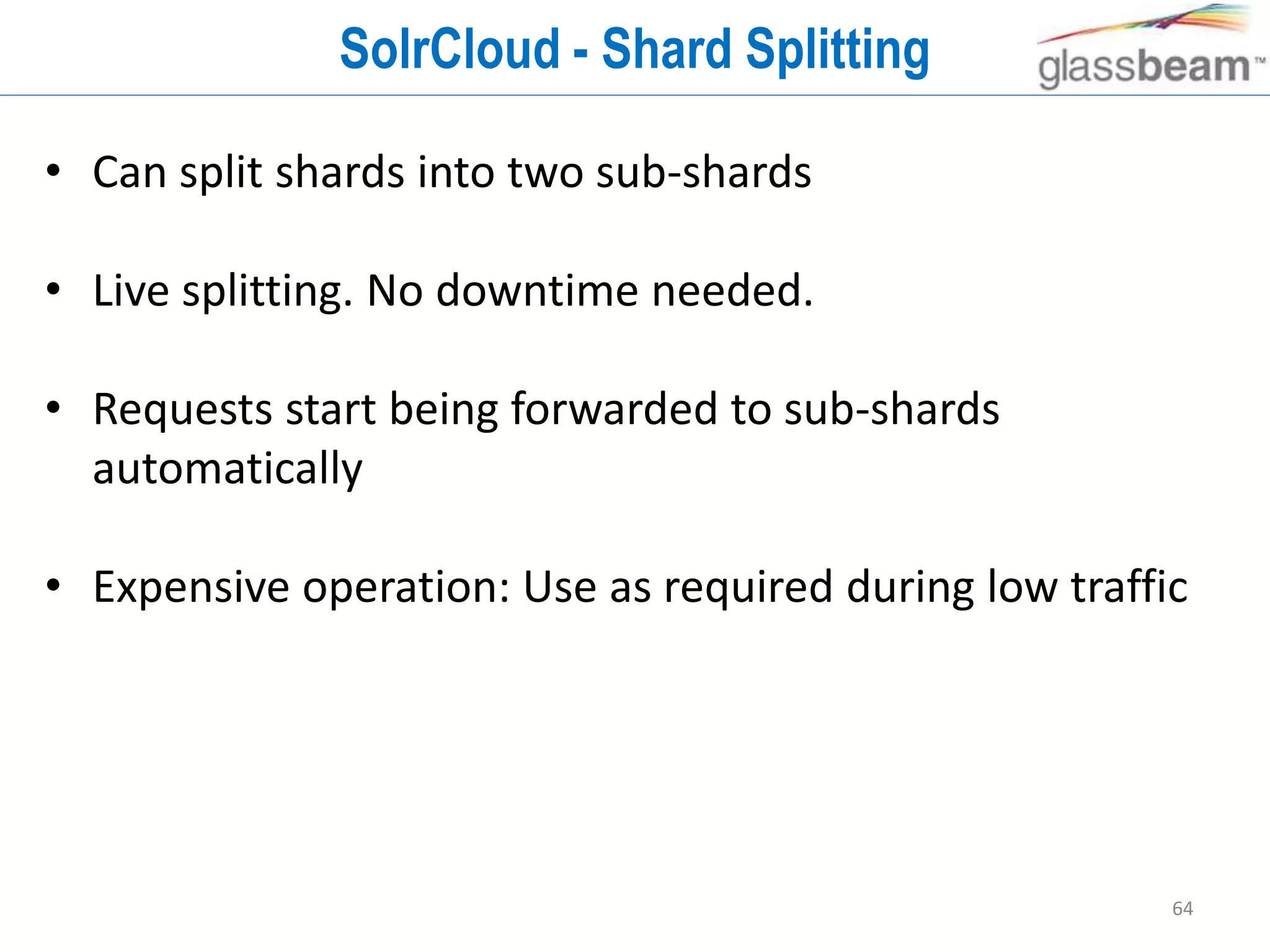 64
SolrCloud - Shard Splitting
• Can split shards into two sub-shards
• Live splitting. No downtime needed.
• Requests start being forwarded to sub-shards
automatically
• Expensive operation: Use as required during low traffic
 