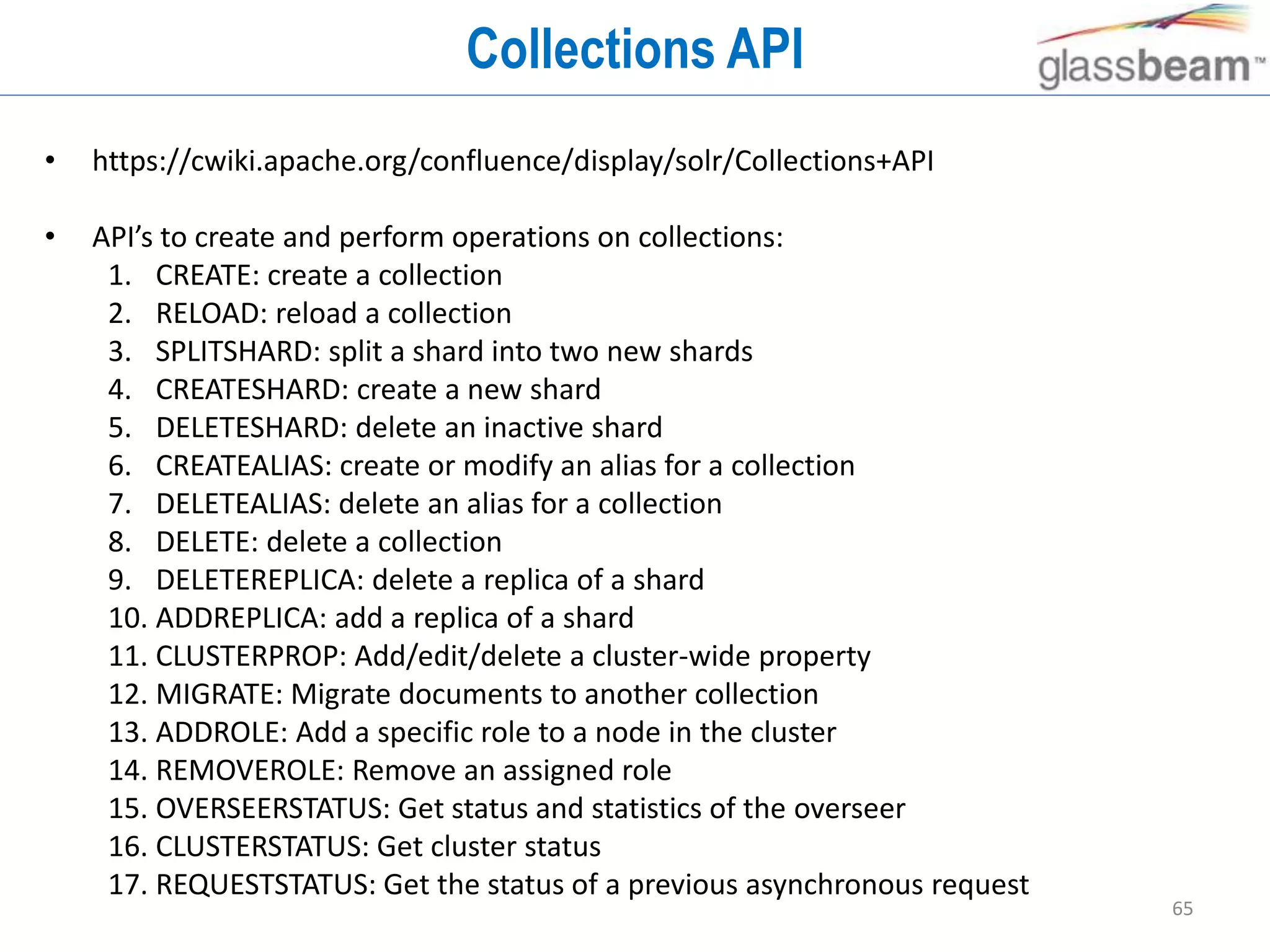 65
Collections API
• https://cwiki.apache.org/confluence/display/solr/Collections+API
• API’s to create and perform operations on collections:
1. CREATE: create a collection
2. RELOAD: reload a collection
3. SPLITSHARD: split a shard into two new shards
4. CREATESHARD: create a new shard
5. DELETESHARD: delete an inactive shard
6. CREATEALIAS: create or modify an alias for a collection
7. DELETEALIAS: delete an alias for a collection
8. DELETE: delete a collection
9. DELETEREPLICA: delete a replica of a shard
10. ADDREPLICA: add a replica of a shard
11. CLUSTERPROP: Add/edit/delete a cluster-wide property
12. MIGRATE: Migrate documents to another collection
13. ADDROLE: Add a specific role to a node in the cluster
14. REMOVEROLE: Remove an assigned role
15. OVERSEERSTATUS: Get status and statistics of the overseer
16. CLUSTERSTATUS: Get cluster status
17. REQUESTSTATUS: Get the status of a previous asynchronous request
 