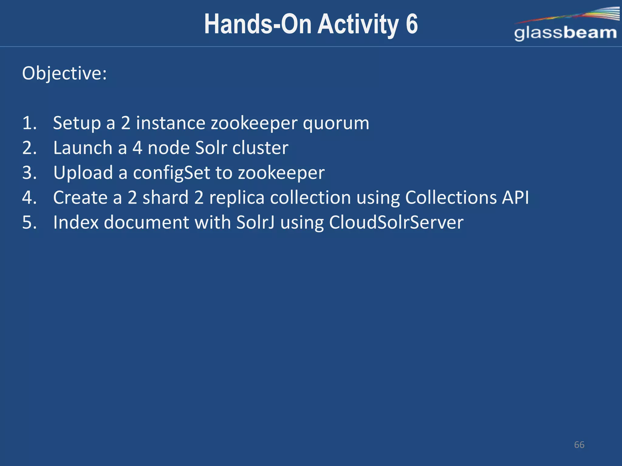 66
Hands-On Activity 6
Objective:
1. Setup a 2 instance zookeeper quorum
2. Launch a 4 node Solr cluster
3. Upload a configSet to zookeeper
4. Create a 2 shard 2 replica collection using Collections API
5. Index document with SolrJ using CloudSolrServer
 