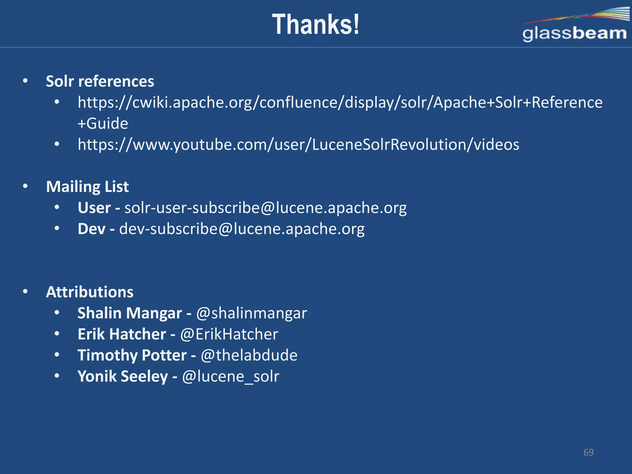 69
Thanks!
• Solr references
• https://cwiki.apache.org/confluence/display/solr/Apache+Solr+Reference
+Guide
• https://www.youtube.com/user/LuceneSolrRevolution/videos
• Mailing List
• User - solr-user-subscribe@lucene.apache.org
• Dev - dev-subscribe@lucene.apache.org
• Attributions
• Shalin Mangar - @shalinmangar
• Erik Hatcher - @ErikHatcher
• Timothy Potter - @thelabdude
• Yonik Seeley - @lucene_solr
 