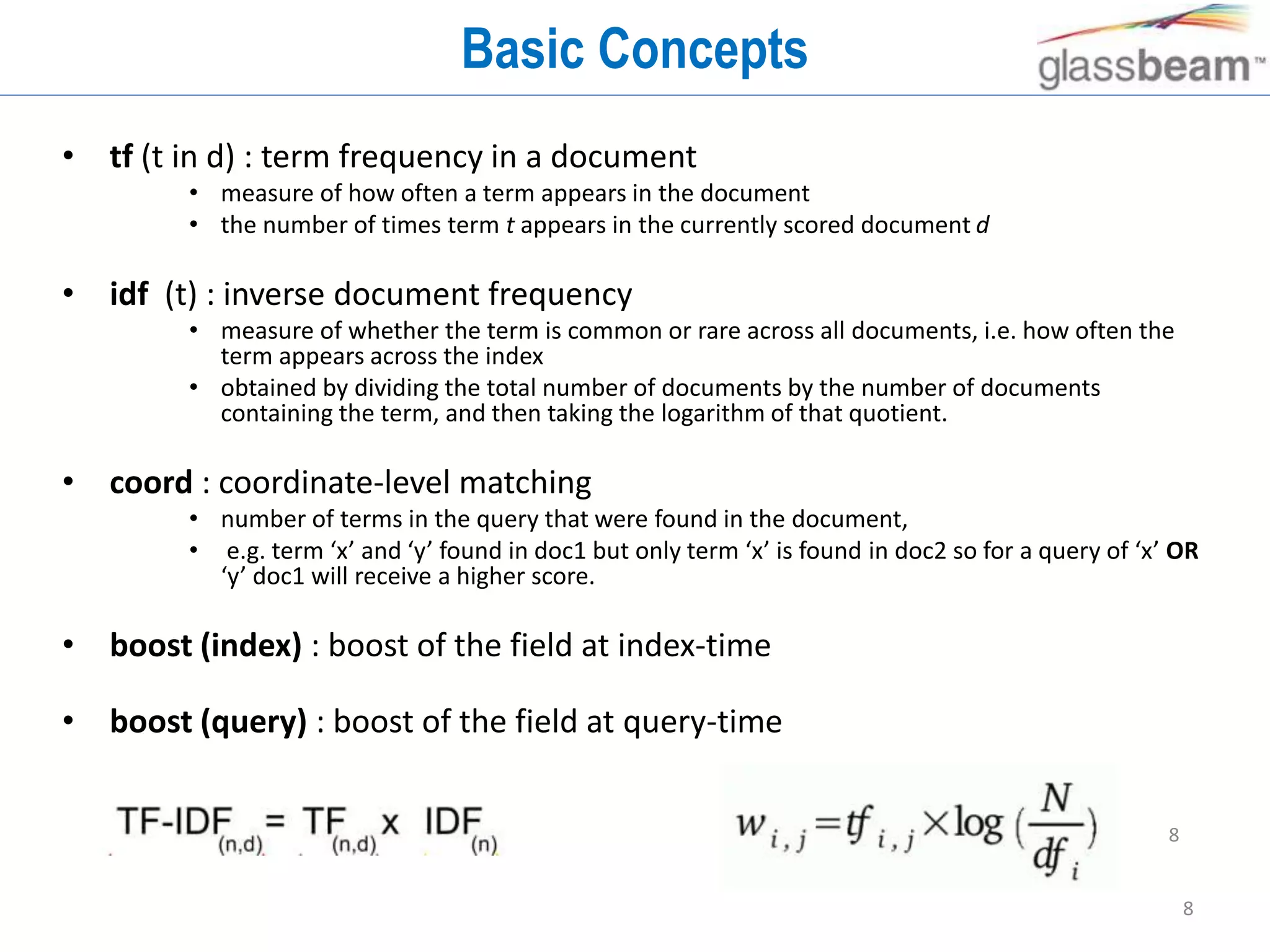 8
Basic Concepts
• tf (t in d) : term frequency in a document
• measure of how often a term appears in the document
• the number of times term t appears in the currently scored document d
• idf (t) : inverse document frequency
• measure of whether the term is common or rare across all documents, i.e. how often the
term appears across the index
• obtained by dividing the total number of documents by the number of documents
containing the term, and then taking the logarithm of that quotient.
• coord : coordinate-level matching
• number of terms in the query that were found in the document,
• e.g. term ‘x’ and ‘y’ found in doc1 but only term ‘x’ is found in doc2 so for a query of ‘x’ OR
‘y’ doc1 will receive a higher score.
• boost (index) : boost of the field at index-time
• boost (query) : boost of the field at query-time
8
 