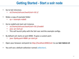 12
Solr Directory Structure - Example Dir
$ tree -L 1 solr-4.8.1/example/
solr-4.8.1/example/
├── contexts
├── etc
├── example-DIH
├── exampledocs
├── example-schemaless
├── lib
├── logs
├── multicore
├── README.txt
├── resources
├── scripts
├── solr
├── solr-webapp
├── start.jar
└── webapps
 