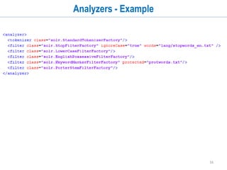 16
Solr Schema
• Before indexing document, you need to define a schema. A schema serves multiple
purpose.
• Field related information
• Fields in you document
• Datatype of those fields
• Whether you want to index the field or store it or both
• Other configurations for each field like termVectors, termPositions, docValues, etc
• Dynamic fields
• Copy Fields
• Datatypes
• A datatype is a collection of tokenizers and filters which can be chained
• It tells Solr what operations to perform on the content of a field
• You can define different analyzers for indexing and querying
• Solr also provides a schemaless mode where it can auto-detect the dataypes of fields.
 
