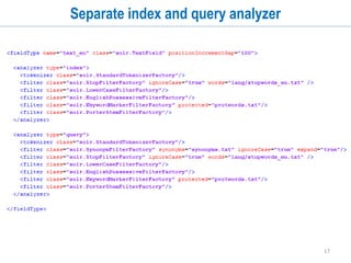 17
Analyzers
• Analyzers are components that pre-process input text at index time and/or at query
time.
• You can define separate analyzer for indexing and querying
• Make sure that you define indexing and querying analyzers in a compatible
manner.
• Analyzer consists of:
• Char Filter
• Tokenizers
• Token Filters
 